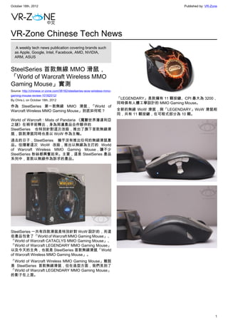 October 18th, 2012                                                                               Published by: VR-Zone




VR-Zone Chinese Tech News
   A weekly tech news publication covering brands such
  as Apple, Google, Intel, Facebook, AMD, NVIDIA,
  ARM, ASUS


SteelSeries 首款無線 MMO 滑鼠，
「World of Warcraft Wireless MMO
Gaming Mouse」實測
Source: http://chinese.vr-zone.com/38182/steelseries-wow-wireless-mmo-
gaming-mouse-review-10182012/
By Chris.L on October 18th, 2012
                                                                         「LEGENDARY」是款擁有 11 顆按鍵、CPI 最大為 3200，
                                                                         同時俱有人體工學設計的 MMO Gaming Mouse。
作為 SteelSeries 第一款無線 MMO 滑鼠，「World of
Warcraft Wireless MMO Gaming Mouse」到底如何呢？                                全新的無線 WoW 滑鼠，與「LEGENDARY」WoW 滑鼠相
                                                                         同，共有 11 顆按鍵，在可程式部分為 10 顆。
World of Warcraft：Mists of Pandaria 《魔獸世界潘達利亞
之謎》在稍早前釋出，身為周邊產品合作夥伴的
SteelSeries 也特別針對這次改版，推出了旗下首款無線滑
鼠，該款滑鼠同時也是以 WoW 作為主軸。
過去的日子，SteelSeries 幾乎沒有推出任何的無線滑鼠產
品。但隨著這次 WoW 改版，推出以無線為主打的 World
of Warcraft Wireless MMO Gaming Mouse，讓不少
SteelSeries 粉絲都興奮起來。主要，這是 SteelSeries 產品
系列中，首款以無線作為訴求的產品。




SteelSeries 一共有四款滑鼠是特別針對 WoW 設計的，而這
些產品包含了「World of Warcraft MMO Gaming Mouse」、
「World of Warcraft CATACLYS MMO Gaming Mouse」、
「World of Warcraft LEGENDARY MMO Gaming Mouse」
以及今天的主角，也就是 SteelSeries 首款無線滑鼠「World
of Warcraft Wireless MMO Gaming Mouse」。
「World of Warcraft Wireless MMO Gaming Mouse」雖說
是 SteelSeries 首款無線滑鼠，但在造型方面，我們見到了
「World of Warcraft LEGENDARY MMO Gaming Mouse」
的影子在上面。




                                                                                                                    1
 