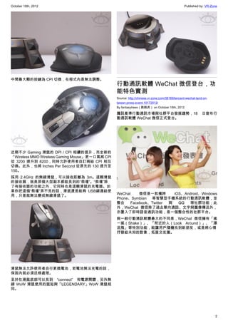 October 18th, 2012                                                                             Published by: VR-Zone




中間最大顆的按鍵為 CPI 切換，在程式內是無法調整。
                                                行動通訊軟體 WeChat 微信登台，功
                                                能特色實測
                                                Source: http://chinese.vr-zone.com/38169/tencent-wechat-land-on-
                                                taiwan-press-event-10172012/
                                                By fantasytrees（跳跳虎） on October 18th, 2012

                                                騰訊看準行動通訊市場與社群平台發展趨勢，18                                      日宣布行
                                                動通訊軟體 WeChat 微信正式登台。




近期不少 Gaming 滑鼠的 DPI / CPI 相續的提升，而全新的
「Wireless MMO Wireless Gaming Mouse」更一口氣將 CPI
從 3200 提升到 8200，同時允許使用者自訂兩組 CPI 相互
切換。此外，也將 Inches Per Second 從原先的 130 提升至
150。
採用 2.4GHz 的無線滑鼠，可以接收距離為 3m。這顆滑鼠
的接收器，就是那個大型副本都能見到的“祭壇”。“祭壇”除
了有接收器的功能之外，它同時也是這顆滑鼠的充電器。如
果你把這個“祭壇”弄不見的話，滑鼠還是能夠 USB線連結使
                                                WeChat    微信是一款橫跨        iOS、Android、Windows
用，只是就無法變成無線滑鼠了。
                                                Phone、Symbian 等智慧型手機系統的行動通訊軟體，並
                                                整合    Facebook、Twitter 與   QQ  等社群功能；此
                                                外，WeChat 微信除了過去單向通話、文字與圖像傳送外，
                                                亦置入了即時語音通訊功能，是一個整合性的社群平台。
                                                與一般行動通訊軟體最大的不同是，WeChat 微信擁有「搖
                                                一搖（Shake）」、「附近的人（Look Around）」、「漂
                                                流瓶」等特別功能，能讓用戶隨機找到新朋友，或是將心情
                                                抒發給未知的對象，拓展交友圈。




滑鼠無法允許使用者自行更換電池，若電池無法充電的話，
保固內就必須送修處理。
至於在滑鼠底部可以見到 “connect” 和電源開關，另外無
線 WoW 滑鼠使用的鼠貼與「LEGENDARY」WoW 滑鼠相
同。




                                                                                                                   2
 