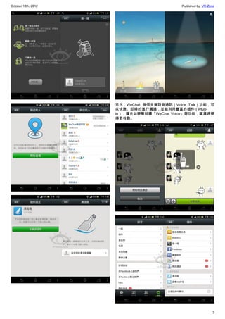 October 18th, 2012                         Published by: VR-Zone




                     另外，WeChat 微信支援語音通訊（Voice Talk）功能，可
                     以快速、即時的進行溝通，並能利用豐富的插件（Plug-
                     in），擴充如變聲軟體「WeChat Voice」等功能，讓溝通變
                     得更有趣。




                                                              3
 