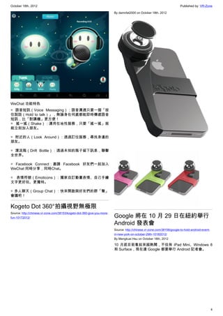 October 18th, 2012                                                                                                       Published by: VR-Zone

                                                                         By damnfat2000 on October 18th, 2012




WeChat 功能特色
◎ 語音短訊（Voice Messaging）：語音溝通只要一個「按
住說話（Hold to talk）」，無論身在何處都能即時傳遞語音
短訊，比「對講機」更方便！
◎ 搖一搖（Shake）：運用在地性服務，只要「搖一搖」就
能立刻加入朋友。

◎ 附近的人（Look Around）：透過訂位服務，尋找身邊的
朋友。

◎ 漂流瓶（Drift Bottle）：透過未知的瓶子留下訊息，聯擊
全世界。

◎ Facebook Connect：邀請 Facebook 好友們一起加入
WeChat 同時分享，同時Chat。

◎ 表情符號（Emoticons）：獨家自訂動畫表情、自己手繪
文字更好玩、更獨特。

◎ 多人聊天（Group Chat）：快來開啟與好友們的群「聲」
會議吧！


Kogeto Dot 360°拍攝視野無極限
Source: http://chinese.vr-zone.com/38153/kogeto-dot-360-give-you-more-
fun-10172012/                                                            Google 將在 10 月 29 日在紐約舉行
                                                                         Android 發表會
                                                                         Source: http://chinese.vr-zone.com/38158/google-to-hold-android-event-
                                                                         in-new-york-on-october-29th-10182012/
                                                                         By Mengkuei Hsu on October 18th, 2012

                                                                         10 月底目前看起來超熱鬧，不但有 iPad Mini、Windows 8
                                                                         和 Surface，現在連 Google 都要舉行 Android 記者會。




                                                                                                                                                  4
 