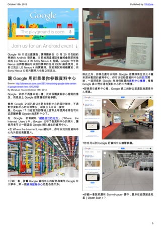 October 18th, 2012                                                                             Published by: VR-Zone




Google 18 日送出邀請函，請媒體參加 10 月 29 日在紐約
舉辦的 Android 發表會。目前推測這場記者會將會與即將推
出的 LG Nexus 4 和 Sony Nexus X 有關。Google 今年將
Nexus 品牌開發給可以達到標準的任何 OEM 廠商使用，目
前已流出 LG Nexus 4 的實機照、效能測試和相機實拍，而
Sony Nexus X 的外觀照片也在之前流出。
                                                                         除此之外，你現在還可以利用 Google 街景探索位於北卡羅
讓 Google 用街景帶你參觀資料中心                                                     來那州勒諾的資料中心，你可以從勒諾資料中心的前門開
                                                                         始，一直探索到 Google 存放伺服器的資料中心樓層，看看
Source: http://chinese.vr-zone.com/38134/exploring-google-data-center-   Google 員工們在這些資料中心的工作環境。
in-google-street-view-10172012/
By Mengkuei Hsu on October 18th, 2012                                    ▼即使是在資料中心裡，Google 員工的辦公室還設施還是令
                                                                         人羨慕。
Google 終於不再像以前一樣，死命保護資料中心裡面的情
況，而是放上 Google 街景讓使用者參觀。

雖然 Google 之前已經公布許多資料中心的設計理念，不過
對於資料中心的內部情況，卻很少人可以一窺究
竟。Google 17 日在官方部落格上宣布全球使用者現在可以
近距離參觀 Google 的資料中心了。
在 Google 的新網站「網路居住的地方」（Where the
Internet Lives）中，Google 公布了各資料中心的照片，讓
使用者可以一探這些 Google 賴以維生的資料中心。
▼在 Where the Internet Lives 網站中，你可以找到各資料中
心內外部的美麗圖片。


                                                                         ▼你也可以到 Google 的資料中心樓層參觀。




▼仔細一看，其實 Google 資料中心的配色和當年 Google 在
大學中，第一個資料儲存中心的配色差不多。


                                                                         ▼仔細一看居然還有 Stormtrooper 鎮守，莫非在密謀建造死
                                                                         星（Death Star）？




                                                                                                                  5
 