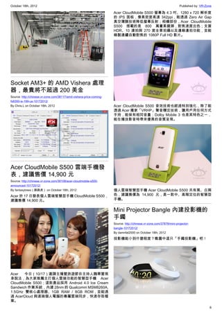 October 18th, 2012                                                                                                    Published by: VR-Zone

                                                                     Acer CloudMobile S500 螢幕為 4.3 吋、1280 x 720 解析度
                                                                     的 IPS 面板，像素密度高達 342ppi，能透過 Zero Air Gap
                                                                     真空薄膜技術降低螢幕反射；相機部份，Acer CloudMobile
                                                                     S500 搭載的是 800 萬畫素鏡頭，對焦速度出色；支援
                                                                     HDR、10 連拍與 270 度全景拍攝以及邊錄邊拍功能，並能
                                                                     錄製連續自動對焦的 1080P Full HD 影片。




Socket AM3+ 的 AMD Vishera 處理
器，最貴將不超過 200 美金
Source: http://chinese.vr-zone.com/38117/amd-vishera-price-coming-
fx8350-is-199-us-10172012/
By Chris.L on October 18th, 2012                                     Acer CloudMobile S500 音效技術也經過特別強化，除了能
                                                                     透過 Acer 獨家「VRHP」聲音穩定技術，讓用戶用任何方式
                                                                     手持，能保有相同音量；Dolby Mobile 3 也是其特色之一，
                                                                     能在播放影音時帶來優異的音質呈現。




Acer CloudMobile S500 雲端手機發
表，建議售價 14,900 元
Source: http://chinese.vr-zone.com/38108/acer-cloudmobile-s500-
announced-10172012/
By fantasytrees（跳跳虎） on October 18th, 2012                           個人雲端智慧型手機 Acer CloudMobile S500 共有黑、白兩
Acer 於 17 日發表個人雲端智慧型手機 CloudMobile S500，                             色，建議售價為 14,900 元，是一款中、高階定位的智慧型
建議售價 14,900 元。                                                       手機。


                                                                     Mini Projector Bangle 內建投影機的
                                                                     手鐲
                                                                     Source: http://chinese.vr-zone.com/37878/mini-projector-
                                                                     bangle-10172012/
                                                                     By damnfat2000 on October 18th, 2012

                                                                     投影機能小到什麼程度？瞧圖中這只「手鐲投影機」吧！




Acer   今日（10/17）邀請主播暨旅遊節目主持人魏華萱現
身說法，為大家推薦主打個人雲端功能的智慧型手機 Acer
CloudMobile S500；這款產品採用 Android 4.0 Ice Cream
Sandwich 作業系統，內建 28nm 的 Qualcomm MSM8260A,
1.5GHz 雙核心處理器、1GB RAM / 8GB ROM，並能透
過 AcerCloud 與遠端個人電腦的專屬雲端同步，快速存取檔
案。
                                                                                                                                         6
 
