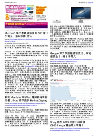 October 19th, 2012                                                                                                           Published by: VR-Zone




                                                                            新的 iMac 也將和現行型號維持近似的價格，不過頂級的 27
                                                                            吋和 21.5 吋機種可能在某些國家會便宜一些，目前 iMac 的
                                                                            定價分別為美金 1,199 元（台灣定價新台幣 38,900 元）、
                                                                            美金 1,499 元（台灣定價新台幣 48,900 元）、美金 1,699 元
Microsoft 第三季總收益美金 160 億 1                                                  （台灣定價新台幣 55,900 元）和美金 1,999 元（台灣定價
千萬元，淨利下降 22%                                                                新台幣 65,900 元）。
Source: http://chinese.vr-zone.com/38350/microsoft-release-q-3-financial-   由於 iMac 的價格持平或稍微下降，9to5Mac 認為以現在
reports-10192012/                                                           這種價格，即將在秋季推出的新款 iMac 不太有可能加入
By Mengkuei Hsu on October 19th, 2012                                       Retina Display 螢幕。原因為目前 15 吋 MacBook Pro with
                                                                            Retina Display 比非 Retina Display 的 MacBook Pro 高上不
Microsoft 也在 19 日釋出第三季財報，總收益達到美金 160
                                                                            少，因此 Apple 不可能以目前的價格銷售更大尺寸的 Retina
億 1 千萬元，不過淨利下降了 22%。
                                                                            Display 螢幕。
Microsoft 19 日公布了第三季財報，總收益達到美金 160
億 1 千萬元，比華爾街預期的 165 億元稍低。淨利則因                                               Google 第三季財報提前流出，淨利
Microsoft 正準備推出全新硬體和軟體而下滑 22%，達到美
金 53 億 1 千萬元。                                                               僅美金 21 億 8 千萬元
                                                                            Source: http://chinese.vr-zone.com/38323/google-3rd-q-financial-report-
Microsoft 一如預期地在 Windows 8 正式推出前數月收入大
                                                                            leaked-net-income-only-2-18-billion-10192012/
幅下滑。Windows 和 Windows Live 部門下滑至美金 32 億
                                                                            By Mengkuei Hsu on October 19th, 2012
4 千萬元，和去年同期相比，下降了 33%。這個情況大部分
歸因為 PC 需求下滑：最近 Gartner 的分析指出由於使用者                                           根據美國證券交易委員會（SEC）所公布的草本顯
都在等待將在 26 日推出的下一版 Windows 系統，全世界                                            示，Google 第三季總收益為美金 141 億元，淨利美金 21 億
PC 出貨量在第三季下降 8%。而該公司可靠的業務部門收益                                               8 千萬元。比起第二季的總收益美金 122 億 1 千萬元，淨利
（包含 Office 部門）在第三季成長 1% 達到美金 55 億元。                                         美金 27 億 9 千萬元相去不遠，不過和去年同期的總收益美
                                                                            金 97 億 2 千萬元，淨利美金 27 億 3 千萬元相比，則下降
由於 Xbox 360 仍然是美國賣得最好的遊戲主機，娛樂暨裝
                                                                            甚多。
置部門收益僅下降了 1%，達到美金 19 億 5 千萬元。不過即
將推出的 Microsoft Surface 平板可能讓娛樂暨裝置部門相對
穩定的收益，在下一季變得更難以預測。根據《華爾街日
報》的報導，Microsoft 總部正準備推出 3 到 5 百萬
台 Windows RT 裝置，這個行動的成敗將無疑地會影響
下次的財報更新。目前 Windows 8 電腦的 Roadmap
看起來十分正常，Microsoft 表示它已為新系統認證了超過
1,000 種系統，其中包含各種裝置型式，例如平板電腦、翻
轉螢幕電腦、Ultrabook、AIO 和桌面電腦等。


新款 Mac Mini 和 iMac 傳將維持現有
定價，iMac 將不提供 Retina Display
Source: http://chinese.vr-zone.com/38334/new-imac-and-mac-mini-to-          在流出的草本中，同時也顯示了 Google 新併購的 Motorola
have-similar-price-tag-retina-display-unlikely-10192012/                    Mobility 財報數字，總收益為美金 25 億 8 千萬元（分成行
By Mengkuei Hsu on October 19th, 2012                                       動部門美金 17 億 8 千萬元；家用部門美金 7 億 9 千 7 百
新版 Mac Mini 和 iMac 和現行版本相比，將維持相同或相近                                         萬元），以一般公認會計原則來看，它第三季賠了美金 5 億
定價，Retina Display 則不太可能出現在 iMac 上。                                          2 千 7 百萬元，比 Motorola Mobility 上季財報多賠了將近 1
                                                                            倍。就財報來看，Motorola Mobility 很明顯地已經裁員，在
Apple 新 Mac Mini 和 iMac 產品線傳將與目                                             財報中 Google 的全職員工人數為 53,546 人（包含 Motorola
前型號有相近的價格（依國家不同而定）。新的三款 Mac                                                 的 17,428 人），而 6 月 30 日公布的數字為 54,604 人。
Mini 的定價很可能與現在相同，兩款標準型號和一款伺服器
型號的價格分別為美金 599 元（台灣定價新台幣 19,400
元）、美金 799 元（台灣訂價新台幣 25,900 元）和美金
                                                                            Sony 將在 2013 年推出的新機
999 元（台灣定價新台幣 32,900 元）。                                                    C6603 Yuga 實拍照片現身！
                                                                            Source: http://chinese.vr-zone.com/38315/sony-xperia-c6603-yuga-
                                                                            pictured-leak-with-new-exmor-rs-sensor-10192012/


                                                                                                                                                      2
 