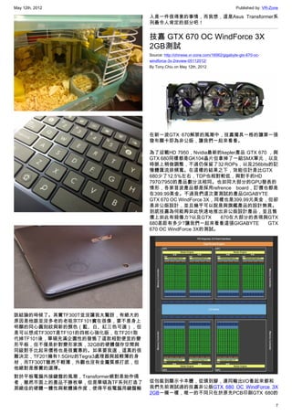 May 12th, 2012                                                                      Published by: VR-Zone

                                    入是一件很得意的事情，而我想，這是Asus Transformer系
                                    列最令人肯定的部分吧！


                                    技嘉 GTX 670 OC WindForce 3X
                                    2GB測試
                                    Source: http://chinese.vr-zone.com/16562/gigabyte-gtx-670-oc-
                                    windforce-3x-2review-05112012/
                                    By Tony.Chiu on May 12th, 2012




                                    在新一波GTX 670解禁的風潮中，技嘉獨具一格的讓第一張
                                    發布顯卡即為非公版，讓我們一起來看看。

                                    為了迎戰HD 7950，Nvidia最新的kepler產品 GTX 670 ，與
                                    GTX 680同樣都是GK104晶片但拿掉了一組SMX單元，以及
                                    時脈上稍做調整，不過仍保留了32 ROPs，以及256bits的記
                                    憶體匯流排頻寬。在這樣的結果之下，效能估計是比GTX
                                    680少了12.5%左右，TDP也相對較低，與對手的HD
                                    7970/7950的產品劃分法相同。也如同大部分的GPU發表的
                                    情形，各家首波產品都是採用refrence board，訂價也都是
                                    在399.99美金。不過我們這次要測試的產品GIGABYTE
                                    GTX 670 OC WindForce 3X，同樣也是399.99元美金，但卻
                                    是非公版設計，並且幾乎可以說是與旗艦產品的設計無異。
                                    到底技嘉為何能夠如此快速地推出非公版設計產品，並且售
                                    價上如此有殺傷力?以及GTX           670在大部分的表現與GTX
                                    680差距有多少?讓我們一起來看看這張GIGABYTE           GTX
                                    670 OC WindForce 3X的測試。




該結論的時候了。其實TF300T並沒讓我太驚訝，有絕大的
原因是他跟並沒多老的老祖宗TF101實在很像，要不是身上
明顯的同心圓刻紋與新的顏色（藍、白、紅三色可選），但
是可以想成TF300T是TF101的四核心強化版，在TF201取
代掉TF101後，華碩充滿企圖性的發售了這款相對便宜的變
形平板，但不僅是針對變形家族，32GB的硬體儲存空間與
同級對手比起來價格也是很實惠的。如果要我選，這真的很
難決定，TF201擁有1.5GHz的Tegra3處理器與超輕薄的身
材，而TF300T雖然不輕薄，外觀也沒有金屬質感打底，但
他絕對是務實的選擇。
對於平板電腦外接鍵盤的風潮，Transformer絕對是始作俑
者，雖然市面上的產品不勝枚舉，但是華碩為TF系列打造了         從包裝到顯示卡本體，從頭到腳，連同輸出I/O看起來都和
那絕佳的硬體一體性與軟體操作度，使得平板電腦用鍵盤輸          我們先前測試過的技嘉非公版GTX 680 OC WindForce 3X
                                    2GB一模一樣，唯一的不同只在於原先PCB印刷GTX 680的

                                                                                                       7
 