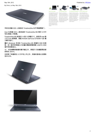 May 16th, 2012                                  Published by: VR-Zone

By Chris.L on May 16th, 2012




早前在美國 CES 上發表的 TimelineUltra 似乎準備開賣了。

Acer 在美國 CES 上發表過的 TimelineUltra M5 預計 6 月中
旬在英國上市販售。
TimelineUltra M5 將提供 14 與 15 兩種尺寸。將採用 Intel 第
三代 Core 處理器，搭配 NVIDIA GeForce GT640M 1GB 獨
立顯示晶片。
屬於 Ultrabook 系列的 TimelineUltra M5 將會有 SSD 的規
格，但一般而言將會以大容量的傳統硬碟搭配 mSATA SSD
當作快取碟為主。
15 吋的機種將會擁有數字鍵之外，兩個尺寸的機器厚度都
控制在 20mm。
目前除了英國將在 6 月中旬上市之外，其餘的區域以及價格
並未公布。




                                                                   7
 