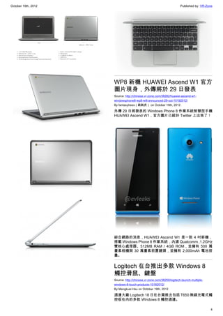 October 19th, 2012                                                    Published by: VR-Zone




                     WP8 新機 HUAWEI Ascend W1 官方
                     圖片現身，外傳將於 29 日發表
                     Source: http://chinese.vr-zone.com/38282/huawei-ascend-w1-
                     windowsphone8-wp8-will-announced-29-oct-10192012/
                     By fantasytrees（跳跳虎） on October 19th, 2012

                     外傳 29 日將發表的 Windows Phone 8 作業系統智慧型手機
                     HUAWEI Ascend W1，官方圖片已經於 Twitter 上出現了！




                     綜合網路的消息，HUAWEI Ascend W1 是一款 4 吋新機，
                     搭載 Windows Phone 8 作業系統，內建 Qualcomm ,1.2GHz
                     雙核心處理器、512MB RAM / 4GB ROM，並擁有 500 萬
                     畫素相機與 30 萬畫素前置鏡頭，並擁有 2,000mAh 電池容
                     量。


                     Logitech 在台推出多款 Windows 8
                     觸控滑鼠、鍵盤
                     Source: http://chinese.vr-zone.com/38259/logitech-launch-multiple-
                     windows-8-touch-products-10182012/
                     By Mengkuei Hsu on October 19th, 2012

                     週邊大廠 Logitech 18 日在台灣推出包括 T650 無線充電式觸
                     控板在內的多款 Windows 8 觸控週邊。

                                                                                          4
 
