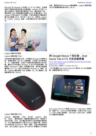 October 19th, 2012                                                                          Published by: VR-Zone

                                            功能，獲得更好的 Windows 8 觸控體驗。Logitech 觸控滑鼠
Microsoft 的 Windows 8 即將在 10 月 26 日推出，各家廠   T620 的建議售價為新台幣 2,190 元。
商無不準備為這個系統推出各種週邊。Logitech 今天就一口
氣在台灣推出了無線充電式觸控板 T650、觸控滑鼠 T620、
觸控滑鼠 T400 和無線觸控板鍵盤 K400r 等觸控產品。另外
Logitech 同時也推出了可以電腦、平板和智慧型手機搭配的
藍牙炫光鍵盤 K810。其中除了 K810 外，都使用 Logitech
的 2.4GHz Unifying 連接，以提供穩定而且方便的連接方
式。




Logitech 觸控系列週邊
Logitech 觸控滑鼠 T400                          與 Google Nexus 7 相抗衡，Acer
如果想要有傳統滑鼠的手感，又想擁有 Windows 8 的觸控功            Iconia Tab A110 月底美國開賣
能，那觸控滑鼠 T400 你一定會喜歡，它具備了你所熟悉的
                                            Source: http://chinese.vr-zone.com/38252/can-acer-iconia-tab-a110-fight-
左、中、右鍵的配置，又提供了玻璃材質的觸控條以取代滾
                                            google-nexus-7-10182012/
輪，讓你可以用來操作 Windows 8 的水平和垂直捲動，還
                                            By fantasytrees（跳跳虎） on October 19th, 2012
配置了 Windows 8「開始」頁面轉用手勢，使用者只要輕點
觸控區上方 2 次，就可以快速存取 Windows 8「開始」頁            7 吋平板電腦 Acer Iconia Tab A110 預計於 30 日在美國開
面。Logitech 觸控滑鼠 T400 具備黑、灰、紅三種顏色，建          賣，建議售價約為 6,700 元。
議售價新台幣 1,590 元。




                                            Acer Iconia Tab A110 搭載 Android 4.1 Jelly Bean 作業系
                                            統，配備 7 吋、1024 x 600 解析度螢幕，內建 NVIDIA Tegra
                                            3, 1.2GHz 四核心處理器、1GB RAM / 8GB ROM，並擁有
Logitech 觸控滑鼠 T620                          200 萬畫素前置鏡頭。
Logitech 觸控滑鼠 T620 和之前 Logitech 推出
的 M600 觸控滑鼠有一樣圓潤的鵝卵石形式，無論你手
指放在何處，T620 的全觸控表面都可以提供精確的觸控能
力。T620 觸控滑鼠提供 6 種 Windows 8 觸控手勢，使用者
可以快速存取 Windows 8「開始」畫面、切換已開啟應用程
式等，並可以透過 Logitech 的 SetPoint 軟體個人化手勢的



                                                                                                                   5
 
