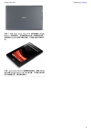 October 19th, 2012                          Published by: VR-Zone




同為 7 吋的 Acer Iconia Tab A110 或許將會是 Google
Nexus 7 的競爭對手，前者雖然無法在第一時間取得升級，
但能透過 microSD 記憶卡擴充容量，不用擔心儲存空間的不
足。




不過，Acer Iconia Tab A110 螢幕解析度較低，價格 229.99
美元亦較 Google Nexus 7 的 199 美元貴，不知道大家在兩
款平板電腦之間，會怎麼抉擇呢？




                                                               6
 
