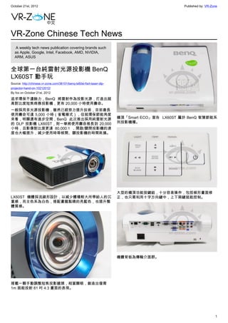 October 21st, 2012                                                                              Published by: VR-Zone




VR-Zone Chinese Tech News
   A weekly tech news publication covering brands such
  as Apple, Google, Intel, Facebook, AMD, NVIDIA,
  ARM, ASUS


全球第一台純雷射光源投影機 BenQ
LX60ST 動手玩
Source: http://chinese.vr-zone.com/38151/benq-lx60st-fisrt-laser-dlp-
projector-hand-on-10212012/
By fox on October 21st, 2012

追求環保不遺餘力，BenQ 將雷射作為投影光源，打造出超
高對比度短焦商務投影機，更有 20,000 小時使用壽命。
一般採用汞光源投影機，雖然已經努力提升技術，目前最長
使用壽命可達 5,000 小時（省電模式），但就環保節能角度
來看，明顯還有進步空間，BenQ 此次推出採用純雷射光源                                            機頂「Smart ECO」宣告  LX60ST 屬於 BenQ 智慧節能系
的 DLP 投影機 LX60ST，則一舉將使用壽命推長到 20,000                                     列投影機種。
小時，且影像對比度更達 80,000:1 ，開啟/關閉投影機的速
度也大幅提升，減少使用時等候開、關投影機的時間耗損。




                                                                        大型的機頂功能按鍵組，十分容易操作，包括梯形畫面修
LX60ST 機體採流線形設計，以減少體積較大所帶給人的沉                                           正，也只需利用十字方向鍵中，上下兩鍵就能控制。
重感，而主色系為白色，搭配畫龍點睛的亮藍色，也提升整
體質感。




                                                                        機體背板為傳輸介面群。




搭載一顆手動調整短焦投影鏡頭，相當顯眼，創造出僅需
1m 就能投射 81 吋 4:3 畫面的表現。




                                                                                                                   1
 