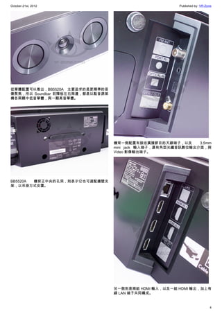 October 21st, 2012                                      Published by: VR-Zone




從單體配置可以看出，BB5520A 主要追求的是更精準的音
像聚焦，所以 Soundbar 前障板左右兩邊，都是以點音源架
構各兩顆中低音單體，與一顆高音單體。




                                  機背一側配置有接收廣播節目的天線端子，以及       3.5mm
                                  mini jack 輸入端子，還有角型光纖音訊數位輸出介面，與
                                  Video 影像輸出端子。




BB5520A 機背正中央的孔洞，則表示它也可選配牆壁支
架，以吊掛方式安置。




                                  另一側則是兩組 HDMI 輸入，以及一組 HDMI 輸出，加上有
                                  線 LAN 端子共同構成。


                                                                           4
 