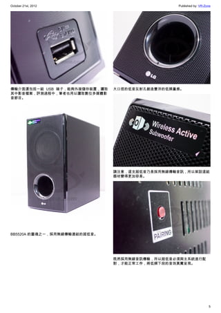 October 21st, 2012                              Published by: VR-Zone




傳輸介面還包括一組 USB 端子，能夠外接儲存裝置，讀取   大口徑的低音反射孔創造豐沛的低頻量感。
其中影音檔案，評測過程中，筆者也用以讀取數位多媒體影
音節目。




                               請注意，這支超低音乃是採用無線傳輸音訊，所以架設這組
                               器材變得更加容易。




BB5520A 的靈魂之一，採用無線傳輸連結的超低音。




                               既然採用無線音訊傳輸，所以超低音必須與主系統進行配
                               對，才能正常工作，將低頻下段的音效真實呈現。




                                                                   5
 