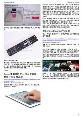 October 21st, 2012                                                                                                        Published by: VR-Zone

                                                                          Evercore Partners 的分析師 Rob Cihra 在一封發送給投
                                                                          資人的記事中表示，Apple 未來很可能移除現行的 iPad 2
                                                                          產品線，因為 Apple 過去都傾向明顯地區分產品線。因此當
                                                                          Apple 將推出更新、更小的入門級 iPad Mini 後，Apple 很有
                                                                          可能移除價格、硬體和功能都相近的 iPad 2 產品線。Cihra
                                                                          同時也表示 Apple 將在第 4 季售出近 7 百萬台 iPad Mini，
                                                                          和現在的全尺寸 iPad 合計將在年底購物季售出 2 千 6 百萬
                                                                          台裝置。
                                                                          Cihra 的猜測其來有自，因為從目前的小道消息來看，iPad
                                                                          Mini 僅是 iPad 2 縮小到 7.85 吋大小，並提供稍微升級的處
                                                                          理器和多一點的記憶體而已。螢幕解析度一樣是
                                                                          1024×768，價格也約略和 iPad 2 相等，在美金 249 元到
                                                                          299 元之間。不過 iPad Mini 由於尺寸較小，將會有更高的
                                                                          畫素密度，因此螢幕表現將比 iPad 2 更銳利。
該如何進行主系統與超低音配對？請開啟選單，也有明確指
示。
                                                                          與 Lenovo IdeaPad Yoga 相
                                                                          似，NEC Lavie Y 卻是一台 Windows
                                                                          RT 裝置
                                                                          Source: http://chinese.vr-zone.com/38506/new-nec-foldable-design-lavie-
                                                                          y-series-look-like-lenovo-ideapad-yoga-10202012/
                                                                          By Tony.Chiu on October 21st, 2012

                                                                          搭載 NVIDIA  Tegra 3 與 Windows RT 作業系統，規格上更
                                                                          像是 Tablet！

                                                                          NEC 公開了筆電產品 LaVie 的新成員 “LaVie Y” 系列 ，
                                                                          但特別的地方在於，Y 系列並不像家族中其他的成員使用了
                                                                          Wintel 組合，而是搭載了 NVIDIA Tegra 3 與 Windows RT 。
                                                                          這似乎表示著 Windows 8 推出以後，具有跨平台版本的特色
                                                                          可能會讓我們所認知的 Tablet 與 Notebook 的界線越來越模
                                                                          糊。
BB5520A 遙控器一覽。
看至此處，相信大家對於 BB5520A 硬體部分已有相當程度
了解，而 LG 研發人員針對輕鬆連結、簡單使用的諸多設
計，也可從中讓人深深感受，接著就來認識一下 BB5520A
的選單內容以及其他應用層面的規劃。
Pages: 1 2

                                                                          LaVie Y 除了使用  NVIDIA  Tegra 3 與 Windows
Apple 據傳將在 iPad Mini 發表後，                                                 RT    外，另一大賣點就是可以翻轉，並支援觸控操作的螢
移除 iPad 2 產品線                                                             幕，顆當作一般的 Notebook 操作以外，還能夠依照使用的
                                                                          場合將 LaVie Y 變身為 Tablet 等操作方式。
Source: http://chinese.vr-zone.com/38495/analytics-says-apple-to-phase-
out-ipad-2-10202012/
By Mengkuei Hsu on October 21st, 2012

根據分析師表示，Apple 非常有可能在 iPad Mini 推出之後，
移除 iPad 2 產品線。




                                                                                                                                                6
 