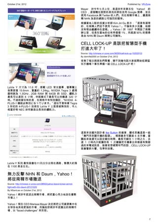 October 21st, 2012                                                                                                   Published by: VR-Zone

                                                                     Mayer 於今年七月上任，是這四年來第五位 Yahoo! 的
                                                                     CEO ，這個職位面對的是找回那些改用 Google 搜尋，並且
                                                                     使用 Facebook 與 Twitter 的人們。而在南韓市場上，遭遇南
                                                                     韓 NHN 為首的網路公司強烈的競爭。
                                                                     根據當地入駐的投資分析師 Kim Jin Gu 表示：「這是有道理
                                                                     的，在南韓人們從不使用 Yahoo！。不論有多少流量，他都
                                                                     沒有理由繼續待在這裡。」Yahoo！於 1997 年開設了南韓
                                                                     辦公室，但是在當地的佔有率僅僅 1%，而超過 90% 的搜尋
                                                                     是由 NHN 與 Daum 兩間公司擁有。


                                                                     CELL LOCK-UP 是該把智慧型手機
                                                                     打進大牢了！
                                                                     Source: http://chinese.vr-zone.com/38293/cell-lock-up-10202012/
                                                                     By damnfat2000 on October 21st, 2012

                                                                     受夠了每次與朋友們聚餐，聊不到幾句話大家就開始低頭猛
                                                                     玩手機嗎？事先準備一組 CELL LOCK-UP 吧！




LaVie Y 尺寸為 11.6 吋，搭載 LED 背光螢幕，螢幕闔上
後厚度僅 15.6mm，重量約 1.24kg。NVIDIA  Tegra 3 處理
器時脈為 1.3GHz，2GB RAM 與 64GB 的 SSD，續航力
最長可以達到 8 小時，休眠模式下最長可以待機達 320 小
時。不過相當玩味的是，在規格中有特別備註，“NVIDIA 4-
PLUS-1 機能は無効になっています。” 這似乎意味著 Tegra
3 知名的 4-PLUS-1 技術在 LaVie Y 上面是被無效的，令人
相當好奇 NEC 如何創造出長效的續航力。




                                                                     這是來自國外設計者 Ike Sutton 的創意，顧名思義這是一組
                                                                     「專門用來關手機的監獄」，裡頭最多可關進 6 支手機，當
                                                                     關起來後還可以設定鎖住時間、最長可鎖住 1 小時之久，且
                                                                     這 1 小時內只能讓你有 1 次機會把手機拿出來檢查有無錯
                                                                     過的來電或訊息，接著若想硬開牢門的話，CELL LOCK-UP
                                                                     就會警鈴大響、包準你放棄。




LaVie Y 系列 最快就會在11月22日出現在通路，售價大約落
在 1100 美金左右。


無力反擊 NHN 和 Daum，Yahoo！
將從南韓市場撤退
Source: http://chinese.vr-zone.com/38502/yahoo-leave-korea-cannot-
fight-with-nhn-daum-20121020/
By NSamLee on October 21st, 2012

Yahoo！將於年底退出南韓市場，將把重心用力地放在優勢
市場上！

Yahoo！現任 CEO Marissa Mayer 決定將把公司資源集中在
全球各地其他更強的市場，而論起即將於年底撤出的南韓市
場，以 “faced challenges” 來形容。


                                                                                                                                        7
 