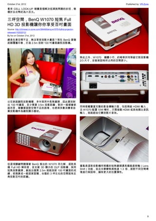 October 21st, 2012                                                                             Published by: VR-Zone

看來 CELL LOCK-UP 確實是個解決低頭族問題的妙招，售
價折合台幣約為六百元。


三坪空間，BenQ W1070 短焦 Full
HD 3D 投影機讓你你享受百吋畫面
Source: http://chinese.vr-zone.com/38449/benq-w1070-fullhd-projector-
released-10202012/
By fox on October 21st, 2012

總是在意空間不足，無法享受投影大畫面？現在 BenQ 要徹
底顛覆舊印象，打造 2.5m 投射 100 吋畫面劇院投影機。




                                                                        除此之外，W1070 機體小巧，約略等於同等級它款投影機
                                                                        2/3 尺寸，安裝架設時所占用的空間更小。




以往家庭劇院投影機種，多半採用中長焦鏡頭，因此要投射
出 100 吋畫面，至少需要 3.5m 投影距離，對於一般都會家
                                                                        同時搭載豐富完整的影音傳輸介面，包括兩組 HDMI 輸入，
庭而言，確實要面對空間不足的困境，也使得多數消費者放
                                                                        且 W1070 配置 10W 喇叭，只需接駁 HDMI 或其他類比音訊
棄投影機作為劇院顯示器材。
                                                                        輸入，就能經由它聽到影片音效。




但這項關鍵問題隨著 BenQ 推出的 W1070 而化解，這款具
                                                                        重點是這款投影機所搭載的短焦鏡頭還具備垂直移軸（Lens
備 Full HD 解析度，並支援 3D 顯示的 DLP 投影機，採用
                                                                        Shift）功能，並且光學變焦規格達 1.3 倍，面對不同空間環
短焦投影鏡頭，創造出僅需 2.5m 就能投射 100 吋畫面的成
                                                                        境進行架設時，擁有更大的位置彈性。
績，若換算成一般居家面積，也僅約 3 坪左右的空間就有足
夠投影百吋的距離。




                                                                                                                  8
 