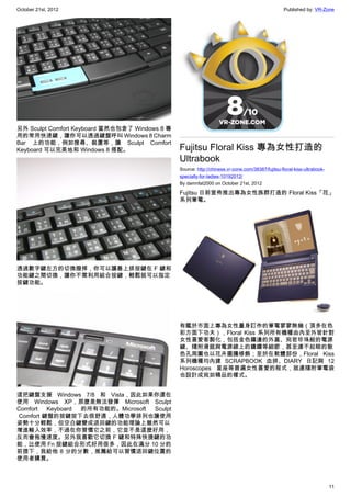 October 21st, 2012                                                                                 Published by: VR-Zone




另外 Sculpt Comfort Keyboard 當然也包含了 Windows 8 專
用的常用快速鍵，讓你可以透過鍵盤呼叫 Windows 8 Charm
Bar 上的功能，例如搜尋、裝置等，讓 Sculpt Comfort
Keyboard 可以完美地和 Windows 8 搭配。                   Fujitsu Floral Kiss 專為女性打造的
                                                Ultrabook
                                                Source: http://chinese.vr-zone.com/38387/fujitsu-floral-kiss-ultrabook-
                                                specially-for-ladies-10192012/
                                                By damnfat2000 on October 21st, 2012

                                                Fujitsu 日前宣佈推出專為女性族群打造的 Floral Kiss「花」
                                                系列筆電。




透過數字鍵左方的切換撥捍，你可以讓最上排按鍵在 F 鍵和
功能鍵之間切換，讓你不需利用組合按鍵，輕鬆就可以指定
按鍵功能。




                                                有鑑於市面上專為女性量身訂作的筆電寥寥無幾（頂多在色
                                                彩方面下功夫），Floral Kiss 系列所有機種由內至外皆針對
                                                女性喜愛客製化，包括金色鑲邊的外蓋、宛若珍珠般的電源
                                                鍵、隨附滑鼠與電源線上的鑲鑽等細節，甚至連不起眼的散
                                                色孔周圍也以花卉圖騰修飾；至於在軟體部份，Floral Kiss
                                                系列機種均內建 SCRAPBOOK 血拼、DIARY 日記與 12
                                                Horoscopes 星座等普遍女性喜愛的程式，就連隨附筆電袋
                                                也設計成宛如精品的樣式。


這把鍵盤支援 Windows 7/8 和 Vista，因此如果你還在
使用 Windows XP，那麼是無法發揮 Microsoft Sculpt
Comfort   Keyboard 的所有功能的。Microsoft Sculpt
 Comfort 鍵盤的按鍵按下去很舒適，人體功學排列也讓使用
姿勢十分輕鬆，但空白鍵變成退回鍵的功能理論上雖然可以
增進輸入效率，不過在你習慣它之前，它並不是這麼好用，
反而會拖慢速度。另外我喜歡它切換 F 鍵和特殊快捷鍵的功
能，比使用 Fn 按鍵組合形式好用很多，因此在滿分 10 分的
前提下，我給他 8 分的分數，推薦給可以習慣退回鍵位置的
使用者購買。



                                                                                                                          11
 