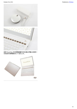 October 21st, 2012                   Published by: VR-Zone




相信 Floral Kiss 系列筆電會讓許多時尚靚女們難以招架吧！
目前這系列筆電預計在 11 初月上市。




                                                       12
 