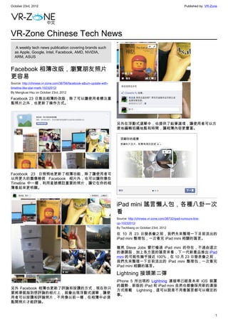 October 23rd, 2012                                                                                                     Published by: VR-Zone




VR-Zone Chinese Tech News
   A weekly tech news publication covering brands such
  as Apple, Google, Intel, Facebook, AMD, NVIDIA,
  ARM, ASUS


Facebook 相簿改版，瀏覽朋友照片
更容易
Source: http://chinese.vr-zone.com/38756/facebook-album-update-with-
timeline-like-star-mark-10232012/
By Mengkuei Hsu on October 23rd, 2012

Facebook 23 日推出相簿的改版，除了可以讓使用者標注重
點照片之外，也更新了操作方式。




                                                                       另外在浮動式選單中，也提供了鉛筆選項，讓使用者可以方
                                                                       便地編輯拍攝地點和時間，讓相簿內容更豐富。




Facebook 23 日悄悄地更新了相簿功能，除了讓使用者可
以用更大的圖像檢視 Facebook 相片外，也可以讓你像在
Timeline 中一樣，利用星號標註重要的照片，讓它在你的相
簿看起來更明顯。



                                                                       iPad mini 謠言懶人包，各種八卦一次
                                                                       看
                                                                       Source: http://chinese.vr-zone.com/38732/ipad-rumours-line-
                                                                       up-10232012/
                                                                       By Techbang on October 23rd, 2012

                                                                       在 10 月 23 日發表會之前，我們先來整理一下目前流出的
                                                                       iPad mini 整理包，一次看完 iPad mini 相關的謠言。

                                                                       雖然 Steve Jobs 曾打槍過 iPad mini 的存在，不過由這次
                                                                       的邀請函，加上各方面的謠言來看，下一代新產品推出 iPad
                                                                       mini 的可能性幾乎接近 100%，在 10 月 23 日發表會之前，
                                                                       我們先來整理一下目前流出的 iPad mini 整理包，一次看完
                                                                       iPad mini 相關的謠言。

                                                                       Lightning 接頭第二彈
                                                                       iPhone 5 所出現的  Lightning  連接埠已經是未來 iOS 裝置
                                                                       的趨勢，新版的 iPad 和 iPad mini 自然也都會採用新的連接
另外 Facebook 相簿也更新了評論和按讚的方式，現在你只
                                                                       方式搭載  Lightning，這可以說是不用看謠言都可以確定的
要將滑鼠指到想評論的相片上，就會出現浮動式選單，讓使
                                                                       事。
用者可以按讚和評論照片，不用像以前一樣，在相簿中必須
點開照片才能評論。


                                                                                                                                          1
 