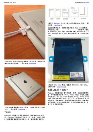 October 23rd, 2012                                                    Published by: VR-Zone




                                          ▲謠言的 iPad mini 大小在一般 7 吋平板和 iPad 之間。（圖
                                          片來源：cultofmac）
                                          在流出的零件之中，我們也看到了疑似 iPad mini 的電池，
                                          同時包括了大約                 8     吋的螢幕。電池
                                          為  4490mAh，16.7  Whr。提供參考比較，新 iPad 為 42.5
                                          Whr，iPhone 5 為 5.45 Whr，剛好是兩者之間，iPhone 5 的
                                          三倍。




▲iPad mini 採用  Lightning 將會省下不少空間，拔插也不用
擔心方向接反的問題。（照片來源：mashable）




                                          ▲流出的 iPad mini 電池，容量為 4490mAh、16.7 Whr。
                                          （照片來源：macrumors）

                                          支援 LTE 的可能性？
                                          iPad mini 可能會有 24 種不同版本，按照一份流出的型號來
                                          看，其中說明欄有分為 P101、P103、P105、P107，對應
                                          的可能是 8、16、32、64GB 的容量，Good、Better、Best
                                          三種，指的可能就是 Wi-Fi、3G、LTE，另外還有分 A、B
                                          則是指黑、白兩種顏色。 按照過去這類的型號表，其實推的
                                          都不是很準，這部分就參考就好。但可以大膽猜測的是，支
                                          援 LTE 的可能性很高。

▲iPad mini 實機將會比 iPad 小很多，已經是可以放入口袋的
大小。（照片來源：mashable）

7.85 吋
iPad mini 的螢幕尺寸是有點特別的，就像當初 iPad 是 9.7
吋，iPad mini 不像其他小平板走 7 吋，而是 7.85 吋，接近
8 吋的螢幕會讓畫面看起來更大一些，當然體積也會更大。




                                                                                         2
 