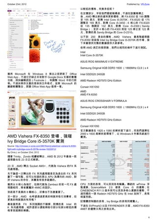 October 23rd, 2012                                                                                         Published by: VR-Zone

                                                                           以較低的價格，究竟多低呢？
                                                                           在定價部分，早前我們曾經報導過，不過在該篇報導之
                                                                           後，AMD 釋出新的資料更新價格，將 FX-8350 從 199 調整
                                                                           至 195 美元，對應 Intel Core i5-3570K；FX-8320 從 175
                                                                           調整至 169 美元，對應 Core i5-3450；6 核心的 FX-6320
                                                                           從 135 微調至 132 美元，對應 Core i5-2300（Sandy
                                                                           Bridge）；至於 4 核心的 FX-4300 則從 125 修正至 122 美
                                                                           元，對應的是 Sandy Bridge 的 Core i3-2310。
                                                                           以不到 200 美金的價格，AMD Vishera 最高階處理器
                                                                           FX-8350 欲染指 Intel Ivy Bridge Core i5-3570K 的市場，接
                                                                           下來會提供完整的數據提供大家參考。
                                                                           依照 AMD 表訂的假想敵，我們以相同的條件下進行測試。
                                                                           Intel
                                                                           Intel Core i5-3570K

                                                                           ASUS ROG MAXIMUS V EXTREME

                                                                           Samsung Original 4GB DDR3 1600 （1866MHz CL9）x 4

雖然 Microsoft 在 Windows 8 推出之前更新了 Office                                    Intel SSD520 240GB
Web App，不過它仍缺乏目前對手 Google Docs 支援的數種
功能，例如編輯底註（Footnote），和調整 Word 中的行距                                          AMD Radeon HD7970 GHz Edition
等。不過如果你注重的是保持文件格式，並與 Microsoft 的
離線軟體整合，那麼 Office Web App 值得一看。                                             Corsair HX1050
                                                                           AMD
                                                                           AMD FX-8350

                                                                           ASUS ROG CROSSHAIR V FORMULA

                                                                           Samsung Original 4GB DDR3 1600 （1866MHz CL9）x 4

                                                                           Intel SSD520 240GB

                                                                           AMD Radeon HD7970 GHz Edition

                                                                           Corsair HX1050
                                                                           官方數據是在 1920 x 1080 的解析度下進行，而我們選擇在
                                                                           2560 x 1600 高解析度環境下，以 Windows 8 作業系統進行
AMD Vishera FX-8350 登場，強碰                                                  實測。
Ivy Bridge Core i5-3570K 實測
Source: http://chinese.vr-zone.com/38576/amd-piledriver-vishera-fx-8350-
fight-with-ivybridge-core-i5-3570k-review-10222012/
By Chris.L on October 23rd, 2012

隨著 Trinity、Zondo 相續被釋出，AMD 在 2012 年最後一款
處理器也在 23 日正式解禁。

23 日，AMD 釋出 Socket AM3+，代號為 Vishera 的FX 系
列處理器。
先不論這一次釋出的 FX 系列處理器是否為過去的 FX 系列
劃下一個句點，但可以知道的是以 APU 為導向的 AMD，對
於 Vishera 的存在，其實是有很多疑慮的。
雖然以 8 核心為強打，但與代號為 Zambezi 的前一代 FX 處                                        CPU 方面的表現，可以見到各有輸贏。傳統的 wPrime 浮
理器相同，兩者實屬於 4M8C 的設計。                                                       點運算、ScienceMark 2.0 都是 Core i5 的優勢；在
                                                                           CINEBENCH R11.5 版本則可以見到多核心運算的優勢，不
到底是不是真的 8 顆核心，好像也不怎麼重要了。
                                                                           過同樣的一張 Radeon HD7970 GHz 在 Intel 加持下，表現
另一部分，AMD 也希望透過更高的時脈來吸引消費者，但                                                相當亮眼。
更高的時脈真的有用嗎？
                                                                           記憶體控制器的表現，Ivy Bridge 的表現同樣驚人。
最後當然是 FX 系列強調的不鎖頻，對應的是 Intel 的
                                                                           不過在 SVPmark3 以及 FRYRENDER 方面，AMD FX-8350
K 系列處理器，或許這部分還能夠吸引部分玩家以較低的價
                                                                           4M8T 的優勢又再次表現出來。
格享受超頻的樂趣。

                                                                                                                              4
 