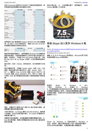 October 23rd, 2012                                                                            Published by: VR-Zone

至於 Futuremark 提供的 PCMARK 7 效能表現相當低落，或          因此在滿分為 10 分的推薦分數下，我們會給予                                          AMD
許需要等到更新檔釋出或許會較正常些。                             Vishera 處理器 7.5 的表現。




我們使用 AMD 最高階的 Radeon HD7970 GHz 進行遊戲實
測，在 2560 x 1600 的解析度下，搭配 Intel Core i5-3570K   新版 Skype 加入更多 Windows 8 風
的遊戲表現還是呈現較佳的表現。
                                               味
                                               Source: http://chinese.vr-zone.com/38697/skype-for-windows-8-to-launch-
                                               on-oct-26th-10222012/
                                               By Mengkuei Hsu on October 23rd, 2012
最後再來看看耗電部分，我們察覺到 Windows 8 在待機的時
候較為耗資源，可能與背景擁有不少程式在執行有相當大的                     隨著 10 月 26 日 Windows 8 即將推出，Microsoft 買下的即
關係。功耗部分，不能說 32nm 的 Vishera 表現太差，只能             時通訊軟體 Skype 也即將更新。
說 Intel 22nm 的 Ivy Bridge 太強悍，以至於整個局面倒向
Intel。
綜合而言，AMD Vishera 是有進步的，但只能怪對手太強
悍。
對於消費者而言，不論選 Socket AM3+ 或是 LGA 1155
都是一個沒有辦法再升級的世代（或許 Socket AM3+ 不
死？）。實際以 Core i5-3570K 搭配 ASUS P8Z77-V 和
FX-8350 搭配 ASUS M5A99FX PRO，對不少人來說，這
中間的 2500 新台幣價差投資在顯示卡會是個相當不錯的選
擇。



                                               新版的   Skype   for Windows 8     加入
                                               了更多   Windows   8 的風味，以     Windows
                                               8 中的動態磚型式呈現你的好友列表，讓你可以快速地用圖
                                               片辨識你常聯絡的人使用。而新版的撥號鍵盤也讓你可以更
                                               容易撥打電話，同時你也可以更容易判斷目前訂閱的方案和
                                               餘額剩下多少。




當然，消費者可以選擇 990X 或是 970 晶片組進行搭配，這
樣整體的價格差距會更明顯。
不過不要忘記，Ivy Bridge 擁有 Intel HD Graphics，雖然還
不成氣候，但也足以應付顯示需求，而 Vishera 則需要另外
搭配獨立顯示卡。
這樣說可能有點偏袒，但我會建議在選購新電腦的時候，以
Intel 為主要考量，畢竟目前電腦效能也並非以核心數或是時
脈作為考量。                                         Skype for Windows 8 同時也提供了 Windows 8
                                               Style 的設計，讓它在開始頁面不只是一個死板板的圖示，
                                               而可以在有未接來電時，在動態磚內顯示相關訊息。
                                                                                                                    5
 