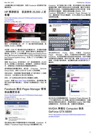 May 18th, 2012                                                                                                        Published by: VR-Zone

以接觸到廣大的中國投資客，使得 Facebook 的股票有可能                                        Facebook 的行銷威力無人可擋，現在無論是大型企業或是
飆得更高。                                                                  路邊飲料攤，都無可避免地有自己的粉絲團，讓自己的產品
                                                                       獲得更多支持者。不過經營粉絲團是件非常辛苦的事，你得
                                                                       長時間釘在電腦前，隨時注意粉絲團上的狀況。今天
HP 開源節流　首波將有 25,000 人受                                                 Facebook 悄悄地推出了 Facebook Pages Manager for
影響                                                                     iOS，讓經營者不用坐在電腦前，也可以透過 iPhone 隨時隨
                                                                       地管理粉絲團。
Source: http://chinese.vr-zone.com/17434/hp-layoff-project-starting-
soon-05182012/
By Chris.L on May 18th, 2012




整併、全球高峰會之後，HP 下一個大動作竟然是裁員，推
估將有 25,000 人受影響。

全球第一大的 PC 製造商在過去的數個月內，各項動作都讓
人覺得相當精彩。2011 年底，曾經打算將 PC 事業部脫手不
順利後，2012 年 3 月份開始讓 Imaging and Printing Group                          現在我們可以在         iTunes Store 中看到 Facebook
(IPG) 與 Personal Systems Group (PSG) 合併成為 Printing                     Pages   Manager    程式，不過使用者可得再等等，因為
and Personal Systems Group，在進入了 5 月份則傳出了將                              Facebook 尚未將這個程式推送給所有使用者。目前不論使
裁員的動作。                                                                 用美國或是台灣帳號，都尚不能下載。根據 TechCrunch 的
                                                                       報導，目前僅乎僅有澳洲、紐西蘭和加拿大的使用者可以下
根據 Bloomberg 的消息指出，HP 這波裁員將有 25,000                                    載使用。
或 8% 的勞動人口受到波及。這個動作，主要是為了降低成
本，並幫助該公司面對衰退的電腦與服務需求。
這項裁員受到影響的單位，將包含 Enterprise Services
Group (ESG)，將有 10,000 至 15,000 人受到影響。
消息也指出，這波裁員行動或許會讓 HP 每年節省 1.2 億美
元的支出，以及增加 50 美分的年度股利。
同時，HP 也將推出提早退休的方案讓員工選擇。
update : 根據 New York Times 的消息指出，這波裁員行動
將不包含中國市場的員工，同時省下的開銷將投入 R&D 和
銷售上。


Facebook 推出 Pages Manager 管理
粉絲團更容易
Source: http://chinese.vr-zone.com/17416/facebook-release-pages-
manager-05182012/
By Mengkuei Hsu on May 18th, 2012                                      就目前流出的螢幕截圖來看，Facebook Pages Manager 除
                                                                       了可以讓使用者在 iOS 裝置上發送和分享粉絲團訊息，並獲
                                                                       得粉絲回應的推送通知外，更能夠透過 Insights 功能了解粉
                                                                       絲團最新狀況，例如到達人數、活躍使用者數量等。


                                                                       NVIDIA 準備在 Computex 發表
                                                                       GeForce GTX 680M
                                                                       Source: http://chinese.vr-zone.com/17408/nvidia-comptex-launch-
                                                                       gtx-680m-0518201/



現在每家企業似乎都競相經營自己的粉絲團，Facebook 今
天推出了 Facebook Pages Manager 粉絲團管理工具。



                                                                                                                                         2
 