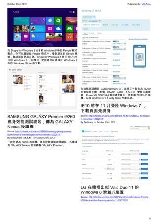 October 23rd, 2012                                                                                                  Published by: VR-Zone




而 Skype for Windows 8 也會和 Windows 8 中的 People 程式
整合，你可以直接在 People 程式中，看到朋友的 Skype 帳
號，聯絡朋友更為方便。Skype for Windows 8 將在 10 月 26
日和 Windows 8 一起推出，使用者可以直接在 Windows 8
中的 Windows Store 中下載。




                                                                   在效能測試網站 GLBenchmark 上，出現了一款名為 i9260
                                                                   的智慧型手機，配備 OMAP 4470, 1.5GHz 雙核心處理
                                                                   器、PowerVR SGX 544 圖形處理晶片，並配備 720P HD 螢
                                                                   幕，以及 Android 4.1.1 Jelly Bean 作業系統。


                                                                   IE10 將在 11 月登陸 Windows 7 ，
                                                                   下載頁面先現身
SAMSUNG GALAXY Premier i9260                                       Source: http://chinese.vr-zone.com/38676/ie-10-for-windows-7-to-release-
                                                                   in-november-10222012/
現身效能測試網站，傳為 GALAXY                                                 By Techbang on October 23rd, 2012

Nexus 後繼機
Source: http://chinese.vr-zone.com/38690/samsung-galaxy-premier-
i9260-rumor-is-the-next-galaxy-nexus-device-10222012/
By fantasytrees（跳跳虎） on October 23rd, 2012

一款代號為 i9260 的新機，現身效能效能測試網站，外傳這
是 GALAXY Nexus 的後繼機 GALAXY Premier。




                                                                   LG 在韓推出似 Vaio Duo 11 的
                                                                   Windows 8 滑蓋式裝置
                                                                   Source: http://chinese.vr-zone.com/38672/another-slider-device-from-lg-
                                                                   h160-look-similar-like-sony-vaio-duo11-10222012/




                                                                                                                                             6
 