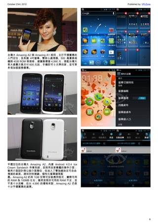 October 23rd, 2012                         Published by: VR-Zone




台灣大 Amazing A2 與 Amazing A1 相同，主打平價實惠的
入門定位，並具備 4吋螢幕、雙核心處理器、500 萬畫素相
機與 4GB ROM 等規格，建議售價僅 4,990 元，搭配台灣大
哥大資費方案月付 600 元起，手機即可 0 元帶回家，並可享
多項加值服務優惠。




平價定位的台灣大 Amazing A2，內建 Android 4.0.4 Ice
Cream Sandwich 作業系統，並採用自家專屬的操作介面；
雖然介面設計與公版介面類似，但加入了雙指縮放且可自由
增減的桌面、通知列快捷鍵、個性化螢幕鎖等配
置。Amazing A2 約有 1GB 空間可安裝應用程式，實際可用
的 RAM 為 100MB 左右；雖然受限於可用的 RAM 不足，並
不是十分流暢，但以 4,990 的價格來說，Amazing A2 仍是
十分平價實惠的選擇。




                                                              8
 