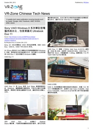 October 24th, 2012                                                                           Published by: VR-Zone




VR-Zone Chinese Tech News
                                                               觸控筆快速完成。另外它更可以將使用者的書寫內容轉換成
   A weekly tech news publication covering brands such         數位形式，讓你可以在 VAIO Duo 11 手寫筆記。
  as Apple, Google, Intel, Facebook, AMD, NVIDIA,
  ARM, ASUS


Sony VAIO Windows 8 系列筆記型電
腦亮相台北，包含滑蓋式 Ultrabook
Duo 11
Source: http://chinese.vr-zone.com/38970/sony-release-
multiple-windows-8-vaio-series-notebook-include-vaio-duo-11-
ultrabook-10242012/
By Mengkuei Hsu on October 24th, 2012

Sony 24 日在台灣推出 VAIO 系列全新筆電，包含 VAIO
Duo、VAIO S、VAIO T 和 VAIO E 系列。
                                                               VAIO Duo 11 搭載 1.70GHz Intel Core i5-3317U 處理
24 日Sony 發布的 VAIO 筆電全系列都搭載最新的 Windows                          器，RAM 為 4GB，並使用 128GB 的 SSD。VAIO Duo 11
8 系統，提供新世代的系統操作方式。其中最引人注目的就                                    厚度不到 18mm，而重量僅有 1.305kg。螢幕則為 11.6 吋
是 VAIO Duo 11 這台滑蓋式 Windows 8 機種。                              1920×1080 Full HD 解析度.
VAIO Duo 11




                                                               VAIO S 系列
VAIO Duo 11 是 Sony 採用 Surf Slider 輕提順滑設計                       VAIO S 系列筆電是行動和效能的完美結合，具備 13.3 和
的 Ultrabook，鍵盤隱藏在螢幕背後，平時可以當作平板電                                15.5 吋兩種螢幕尺吋，並提供 Intel Core i7-3520M、Intel
腦使用，需要時只要滑出鍵盤即可立起，讓使用者方便輸入                                     Core i7-3632QM、Intel Core i5-3210M 等三款不同的處理器
文字。                                                            讓使用者選擇。




另外      VAIO Duo 11 也搭配了  Digitizer
Stylus 觸控筆，不論是美術繪圖或是設計創作，都可以利用


                                                                                                                1
 