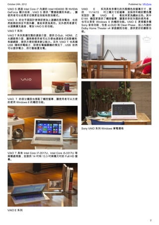 October 24th, 2012                                                                Published by: VR-Zone

VAIO S 透過 Intel Core i7 內建的 Intel HD4000 和 NVIDIA     VAIO     E    系列具有多樣化的外殼顏色和螢幕尺寸，提
GeForce 顯示技術，VAIO S 提供「雙捷能圖形系統」，讓                     供    11/14/15   吋三種尺寸的螢幕，並採用年輕的雙色覆
使用者可以依需求切換更佳效能和長效模式。                                  彩設計，讓         VAIO    E  看起來更為繽紛出色。其中
                                                      E14A 機型更提供了觸控螢幕，讓喜好多彩外殼的使用者，
VAIO S 的全平面設計使得即使加上選購的長效電池，也依
                                                      也可以享受 Windows 8 的觸控功能。VAIO E 更搭載多種
然能夠依持全平面外觀，看起來更為美形。另外使用者還可
                                                      Sony 音效功能，包含 xLOUD 和 Clear Phase，加上內建的
以選購擴充基座，增加 VAIO S 的功能。
                                                      Dolby Home Theater v4 家庭劇院功能，提供更好的觀影功
VAIO T 系列                                             能。
VAIO T 系列具備完整的連接介面，提供 D-Sub、HDMI、乙
太網路等介面，讓商務使用者可以方便地連接各式投影機和
有線網路，提供方便的隨身辦公能力。另外 VAIO T 也具備
USB 隨時供電能力，即使在電腦關機的情況下，USB 依然
可以提供電力，供行動裝置充電。




VAIO T 的部分機型也搭配了觸控螢幕，讓使用者可以方便
的使用 Windows 8 的觸控功能。




                                                      Sony VAIO 系列 Windows 筆電價格




VAIO T 具有 Intel Core I7-3517U、Intel Core i5-3317U 等
兩種處理器，並提供 14 吋和 13.3 吋兩種尺吋的 Full HD 螢
幕。




VAIO E 系列


                                                                                                     2
 