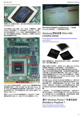 May 18th, 2012                                                                          Published by: VR-Zone

By Tony.Chiu on May 18th, 2012




筆電的GPU巨獸終於現身，最可能的時間就是在即將登場的
Computex 2012。
                                          關於時脈設定等相關資料目前還是沒有流出，不過隨著
目前在網路上出現了幾張 GTX 680M 的實體照片，據傳             Computex 越來越近，一切應該會更加明朗。
NVIDIA 將打算要在 6 月初登場的 Computex 上發表。
從已知的資訊看來，GTX 680M 應該就是桌機版的 GTX
680 等比例閹割而來的產品。即使如此，在筆電上仍然可以              Samsung 開始投產 20nm 4Gb
稱做是旗艦級的效能。                                LPDDR2 DRAM
                                          Source: http://chinese.vr-zone.com/17406/samsung-20nm-4gb-lpddr2-
                                          dram-05182012/
                                          By Tony.Chiu on May 18th, 2012




                                          專為行動裝置打造，更低功耗的DDR2 DRAM，或許能夠多
                                          榨出一點手機電池續航力。

                                          韓國三星電子日前宣布，他們的 20nm 製程 4Gb LPDDR2
                                          記憶體已經開始進入大量生產階段。目前的智慧型手
                                          機、Tablet等裝置在核心的部分都朝向高效能的方向前進，
                                          但隨之而來的就是耗電量的問題，因此製造商想盡辦法要擠
                                          出更多電力以提供更長的續航時間。因此三星在三月投產了
                                          供筆記型電腦使用的20nm 8GB DDR3記憶體以後，也開始
                                          生產供行動裝置使用的 4Gb LPDDR2 Mobile DRAM，也是
                                          世界第一個生產此種規格的廠商。
                                          新生產的 20nm LPDDR2 DRAM 晶片的厚度比上一個世代的
                                          30nm產品更薄，因此最終出來的多層封裝成品能夠比 30nm
                                          產品更薄 20%，同樣為4層封裝的 2GB 晶片，20nm 僅厚
GTX 680M 的規格如無意外，CUDA Core 的數量應該是直        0.8mm，速度可達 1,066Mbps 而且有著更低的功耗。更低
接桌機版打對折，不是 744 就是 768 個 CUDA Cores。具      的生產成本也將有助於手機能夠輕鬆地擁有大容量的記憶
有 256bit 的記憶體匯流排這點與桌上型版本相同，SLI 的功         體。
能也有保留下來，另外可能會出現 4GB VRAM 的版本。功            三星更表示，下半年的產量將可以順利的提升，有望成為市
耗約在 100W 上下。                              場上的主流產品。另外在日前傳出 NTT DoCoMo 版 Galaxy
搭配了 Core i7-3720QM 處理器進行了 3DMARK 11 測試，   S III 將具備 2GB 大小的記憶體容量，更可能就是第一隻搭
最終結果是 P4905 分，比起 GTX 670M 還要快上 37%。       載 20nm 4Gb LPDDR2 DRAM 產品的手機!


                                          運行 Windows Phone 7 作業系統的
                                          BlackBerry PlayBook？
                                          Source: http://chinese.vr-zone.com/17400/
                                          blackberry_playbook_running_wp7_05172012/




                                                                                                              3
 