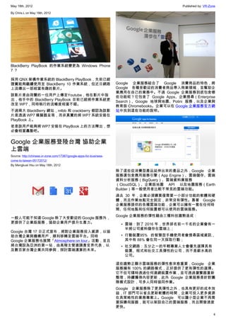 May 18th, 2012                                                                               Published by: VR-Zone

By Chris.L on May 18th, 2012




BlackBerry PlayBook 的作業系統變更為 Windows Phone
7？

採用 QNX 架構作業系統的 BlackBerry PlayBook，先前已經
證實能夠繼續使用至 BlackBerry 10 作業系統，但近日網路                                   Google 企業服務結合了 Google 消費商品的特色，將
上流傳出一部相當有趣的影片。                                                       Google 各種受歡迎的消費者商品帶入商業領域，並幫助企
                                                                     業應用在自己的業務中。不過 Google 企業服務到底包含哪
該影片是由荷蘭的一位用戶上傳至Youtube，他在影片中指                                        些功能呢？它包含了 Google Apps、企業搜尋（Enterprise
出，他手中的 BlackBerry PlayBook 目前已經將作業系統更                                Search）、Google 地球與地圖、Potini 服務，以及企業與
改至 WP7，同時執行的流暢度相當不錯。                                                 教育版 Chromebooks。企業可以在 Google 企業服務官方網
不過兩大 BlackBerry 網站，n4bb 和 crackberry 都認為該影                           站中找到這些功能的說明。
片是透過 WP7 模擬器呈現，而非真實的將 WP7 系統安裝在
PlayBook 上。
若是該用戶能夠將 WP7 安裝在 PlayBook 上的方法釋出，想
必會相當轟動吧。


Google 企業服務登陸台灣 協助企業
上雲端
Source: http://chinese.vr-zone.com/17387/google-apps-for-business-
come-to-taiwan-05172012/
By Mengkuei Hsu on May 18th, 2012
                                                                     除了這些從消費型產品延伸出來的產品之外，Google 企業
                                                                     服務還包含應用服務引擎（App Engine）、雲端儲存、雲端
                                                                     資料分析服務（BigQuery）、雲端資料庫服務
                                                                     （CloudSQL）、企業版地圖 API 以及地圖服務（Earth
                                                                     Builder）等一般使用者比較不常見的雲端功能。
                                                                     過去 30 年，企業必須購買僅需要一小部分功能的軟體和硬
                                                                     體，而且作業地點完全固定，非常沒有彈性。靠著 Google
                                                                     企業服務提供的各種雲端功能，企業可以擁有一套在任何時
                                                                     間、任何地點和任何裝置都可以使用的雲端服務。
                                                                     Google 企業服務的彈性藉由三種科技趨勢造成：
一般人可能不知道 Google 除了大受歡迎的 Google 服務外，
更提供了企業版服務，協助企業用戶提升生產力。                                                 • 雲端：到了 2016 年，世界排名前一千名的企業會有一
                                                                         半將公司資料儲存在雲端上；
Google 台灣 17 日正式宣布，將對企業服務投入資源，以協
助台灣企業與機構用戶，順利移轉至雲端平台。同時                                                • 行動裝置95% 的智慧型手機使用者會搜尋區域資訊，
Google 企業服務也展開「Atmosphere on tour」活動，並且                                  其中有 88% 會在同一天採取行動；
將台灣設為亞洲的第一站，由高階主管邀請產官界代表，以                                             • 社交網路：五分之一的年輕專業人士會優先選擇具有
及數百家台灣企業共同參與，探討雲端運算的未來。                                                  裝置、程式和社交工具彈性的公司，而不是薪水高的
                                                                         公司。

                                                                     這些趨勢正顯示雲端服務的彈性愈來愈重要，Google 企業
                                                                     服務擁有 100% 的網路模式，正好提供了更有彈性的選擇。
                                                                     它不但可隨時透過任何連網裝置作業，並可透過瀏覽器重新
                                                                     整理，持續獲得內容更新，此外 Google 企業服務是針對團
                                                                     隊模式設計，可多人同時協同作業。
                                                                     Google 企業服務除了更具彈性之外，也具有更好的成本效
                                                                     益，IT 部門可以省去更新軟體的時間，企業可投入更多資源
                                                                     在具策略性的業務專案上。Google 可以讓小型企業不再需
                                                                     要採購伺服器，就可以架設自己的雲端服務，而且開發速度
                                                                     更快。
                                                                                                                4
 