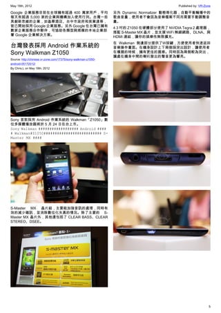 May 18th, 2012                                                                            Published by: VR-Zone

Google 企業服務目前在全球擁有超過 400 萬家用戶，平均                               另外 Dynamic Normalizer 動態等化器，自動平衡輪播中的
每天有超過 5,000 家的企業與機構加入使用行列。台灣一些                                 歌曲音量，使用者不會因為音樂檔案不同而需要手動調整音
具創新思維的企業，如晶華酒店、台中市政府和英業達等，                                     量。
皆已開始採用 Google 企業服務。另外 Google 在台灣已擁有                            4.3 吋的 Z1050 在硬體部分使用了 NVIDIA Tegra 2 處理器，
數家企業服務合作夥伴，可協助各類型與規模的本地企業部                                     搭配 S-Master MX 晶片，並支援 WiFi 無線網路、DLNA、與
署 Google 企業解決方案。                                               HDMI 連結，讓你的娛樂性無限擴充。
                                                               在 Walkman 側邊部分提供了W按鍵，方便使用者快速返回
台灣發表採用 Android 作業系統的                                           音樂操作畫面。在機身設計上下兩側採突出設計，讓使用者
Sony Walkman Z1050                                             在橫握的時候，擁有更佳的握感。同時因為兩側較為突出，
                                                               讓處在機身中間的喇叭發出的聲音更為響亮。
Source: http://chinese.vr-zone.com/17375/sony-walkman-z1050-
android-05172012/
By Chris.L on May 18th, 2012




Sony 首款採用 Android 作業系統的 Walkman「Z1050」數
位多媒體播放器將於 5 月 24 日在台上市。
Sony Walkman ################## Android ####
# Walkman#Z1050########################## S-
Master MX ####




S-Master MX 晶片組，主要能加強音訊的處理，同時有
效的減少雜訊，並消除數位化失真的情況。除了主要的 S-
Master MX 晶片外，其他還包括了 CLEAR BASS、CLEAR
STEREO、DSEE。




                                                                                                             5
 