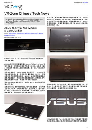 May 20th, 2012                                                                              Published by: VR-Zone




VR-Zone Chinese Tech News
                                                                      另一方面，雖然同樣是金屬材質採髮絲紋處理，但 N56VZ
   A weekly tech news publication covering brands such                與 N53SV 的髮絲紋方向是不同的。前者採垂直處理，而後
  as Apple, Google, Intel, Facebook, AMD, NVIDIA,                     者則是水平方向的髮絲紋處理。經過陽極黑處理的 N56VZ
  ARM, ASUS                                                           若是碰到指紋，其實還蠻明顯的，這一點 N53SV 的銀色就
                                                                      表現得較好一些。

ASUS 15.6 吋的 N56VZ Core
i7-3610QM 實測
Source: http://chinese.vr-zone.com/17556/asus-n56vz-core-i7-3610qm-
review-052012012/
By Chris.L on May 20th, 2012




Full HD、Core i7、15.6 吋的 ASUS N56VZ 表現究竟如何，
一起來看看吧。

ASUS N系列筆記型電腦在導入Bang & Olufsen IcePower 音
效技術之後，也慢慢地將面板更換成 Full HD，也就是 1920
x 1080 的解析度之後，當初強調的影、音、速，可說是越來
越完美了。
若還有印象的話， Sandy Bridge 處理器平台上，ASUS N 系
列擁有兩款造型。第一款是採用金屬材質的 N53SV，而第
二款則是更改成塑膠外殼的 N55SF。過去這兩款鍵盤都非
孤島式鍵盤設計，類似波浪的造型鍵盤設計，其實對於長時
間使用鍵盤的人而言，是相當不好用的一個設計。
迎接 Ivy Bridge 處理器平台，全新的 ASUS N6 系列做了相
當大的改變。                                                                同時在 A 件上的 ASUS 字眼，會因為你將電腦開啟之後，而
全新的 N56VZ 選擇了與 N53SV 相同的金屬機身，但在外觀                                     發光。它主要是使用了面板的光源來驅動。搭配了髮絲紋處
上卻有不少差異，比較明顯的部分，就在厚度上。這一代的                                            理的金屬材質，這幾個字看起來略微吸引人。
N 系列，不再如N53SV 那麼的厚實，效能的增強，同時也
將縮減厚度，有助於吸引更多消費者的關注。




                                                                      N56VZ 除了提供 Full HD 的解析度之外，它更選擇了霧面防
                                                                      眩光的面板，讓減少使用者眼睛在長時間面對筆記型電腦所



                                                                                                               1
 