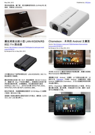 May 20th, 2012                                                                                                          Published by: VR-Zone

帶來的疲勞感。據了解，這次螢幕使用的是 LG-PHILIPS 的
面板，型號為 LGD02D9。




羅技將推出超小型 LAN-W300N/RS                                                    Chameleon：未來的 Android 主畫面
802.11n 路由器                                                              Source: http://chinese.vr-zone.com/17626/chameleon-future-android-
                                                                         home-screen-05192012/
Source: http://chinese.vr-zone.com/17645/logitech-to-sell-super-small-
                                                                         By Mengkuei Hsu on May 20th, 2012
router-05192012/
By Mengkuei Hsu on May 20th, 2012




                                                                         未來的 Android 主畫面可能看起來就像這樣，想讓它成真就
日本羅技流出了他們即將推出的 LAN-W300N/RS 802.11n                                      快去 Kickstarter 贊助開發者吧！
路由器照片和細節。
                                                                         喜歡圖片中的 Android 主畫面 UI？這是由加拿大的 UI
羅技即將推出的超小型 Wi-Fi 路由器僅有 56×42×13.5mm                                      設計公司 Teknision 打造的 Android 主畫面原型。這個
大，重量只有 23g（不包含充電器）。這個適合在旅途中使                                             Android 主畫面名為 Chameleon，它可以依據使用時的時間
用的路由器具有黑、白兩種顏色。而且最高速度可達到                                                 和地點而變化。
300Mbps（802.11n），另外它也支援 WPA2-PSK (AES)、                                  在早上 Chameleon 會顯示使用者設定的上午桌面，你可以
WPA-PSK (TKIP) 或 WEP (128/64bit) 加密。                                     讓它顯示時間、當日新聞、天氣或是今日行程，讓你一起床
                                                                         就可以掌握當天行程。
較為可惜的是，有線網路羅技僅提供 10/100 Mbps 乙太網路
介面和一個 WAN 介面。
這個超小型路由器將在這個月底於日本推出，價格為 3,570
日元（約 1,335 新台幣）。




                                                                                                                                              2
 