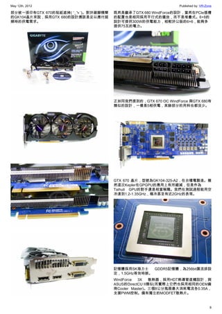May 12th, 2012                                                Published by: VR-Zone

部分被一張印有GTX 670的貼紙遮掉( ′_ゝ`)。對於跛腳精簡   既然是繼承了GTX 680 WindForce的設計，當然在PCIe插槽
的GK104晶片來說，採用GTX 680的設計應該是足以應付超     的配置也是相同採用平行式的擺放，而不是堆疊式。6+8的
頻時的供電需求。                            設計可提供300W的供電能力，相較於公版的6+6，能夠多
                                    提供75瓦的電力。




                                    正如同我們提到的，GTX 670 OC WindForce 與GTX 680有
                                    類似的設計，一樣是5相供電，其餘部分的用料也都沒少。




                                    GTX 670 晶片，型號為GK104-325-A2，在台積電製造。雖
                                    然這次Kepler在GPGPU的應用上有所縮減，但是作為
                                    Taihuti GPU的對手還是相當稱職。我們在測試過程能用空
                                    冷達到1.2-1.35GHz，極冷甚至有近2GHz的表現。




                                    記憶體採用SK海力士    GDDR5記憶體，為256bit匯流排設
                                    定，1.5GHz等效時脈。
                                    WindForce  3X    散熱器，採用HDT熱導管直觸設計，與
                                    ASUS的DirectCU II類似(而實際上它們也採用相同的OEM廠
                                    商Cooler Master)。三個8公分風扇最大消耗電流各0.35A，
                                    支援PWM控制。備有獨立的MODFET散熱片。


                                                                                 8
 