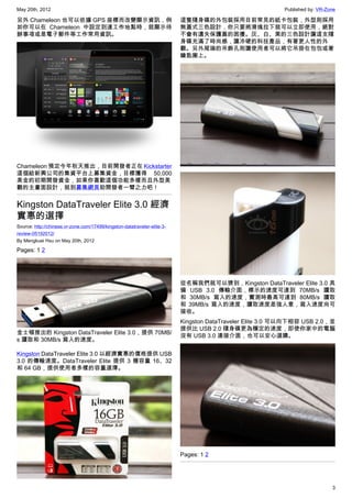 May 20th, 2012                                                                                            Published by: VR-Zone

另外 Chameleon 也可以依據 GPS 座標而改變顯示資訊，例                                        這隻隨身碟的外包裝採用目前常見的紙卡包裝，外型則採用
如你可以在 Chameleon 中設定到達工作地點時，就顯示待                                           無蓋式三色設計，你只要將滑塊拉下就可以立即使用，絕對
辦事項或是電子郵件等工作常用資訊。                                                         不會有遺失保護蓋的困擾。灰、白、黑的三色設計讓這支隨
                                                                          身碟充滿了時尚感，讓冷硬的科技產品，有著更人性的外
                                                                          觀。另外尾端的吊飾孔則讓使用者可以將它吊掛在包包或著
                                                                          鑰匙圈上。




Chameleon 預定今年秋天推出，目前開發者正在 Kickstarter
這個給新興公司的集資平台上募集資金，目標獲得 50,000
美金的初期開發資金，如果你喜歡這個功能多樣而且外型美
觀的主畫面設計，就到募集網頁助開發者一臂之力吧！


Kingston DataTraveler Elite 3.0 經濟
實惠的選擇
Source: http://chinese.vr-zone.com/17499/kingston-datatraveler-elite-3-
review-05192012/
By Mengkuei Hsu on May 20th, 2012

Pages: 1 2




                                                                          從名稱我們就可以猜到，Kingston DataTraveler Elite 3.0 具
                                                                          備 USB 3.0 傳輸介面，標示的速度可達到 70MB/s 讀取
                                                                          和 30MB/s 寫入的速度，實測時最高可達到 80MB/s 讀取
                                                                          和 39MB/s 寫入的速度，讀取速度差強人意，寫入速度尚可
                                                                          接收。
                                                                          Kingston DataTraveler Elite 3.0 可以向下相容 USB 2.0，並
                                                                          提供比 USB 2.0 隨身碟更為穩定的速度，即使你家中的電腦
金士頓推出的 Kingston DataTraveler Elite 3.0，提供 70MB/
                                                                          沒有 USB 3.0 連接介面，也可以安心選購。
s 讀取和 30MB/s 寫入的速度。

Kingston DataTraveler Elite 3.0 以經濟實惠的價格提供 USB
3.0 的傳輸速度。DataTraveler Elite 提供 3 種容量 16、32
和 64 GB，提供使用者多樣的容量選擇。




                                                                          Pages: 1 2




                                                                                                                             3
 