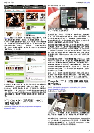May 20th, 2012                                                                                                   Published by: VR-Zone

                                                                   By Chris.L on May 20th, 2012




                                                                   這次多工切換的問題，究竟是                         HTC      本身的問題，還是
                                                                   Android 作業系統的問題呢？

                                                                   先前因為原生Android 4.0具備多工運作的特性，但後續在
                                                                   HTC One X中則被使用者質疑在多工表現上有問題存在，即
Karma 是個 iOS 上的程式，提供網路世代的送禮方式。消費                                   使在記憶體容量充足情況下，如瀏覽器、Google服務或一
者只要在各種特殊場合，如生日、升職或是結婚等，在                                           般App運作進行多工切換時都會被關閉，對此HTC則做了詳
Karma 上選購想要贈送的商品，就可以透過 Karma 贈送禮                                   細說明，證實確實因為系統穩定而做了調整。
物，而且還會隨附一張個人化的卡片呢！就算你不知道朋友
的地址也沒關係，只要在        Karma 上選擇禮品送出                                   就目前智慧型手機使用者來說，多工切換使用模式已經相對
後，Karma 就會利用郵件、簡訊或是 Facebook 通知朋友填                                 逐漸重要，應該不少人會同時開啟手機瀏覽器，另外也順便
寫寄送地址，十分方便。                                                        看一下App版的Facebook或Twitter即時動態。但在先前已經
                                                                   上市的HTC One X中，不少使用者發現手機在進行多工切換
                                                                   時，目前正在執行的應用程式就會自動被關閉，而無法維持
                                                                   背景運作狀態，這與Android 4.0本身的多工執行效果自然有
                                                                   所差異。
                                                                   而在後續對此說明中，HTC證實確實考量HTC Sense 4.0與
                                                                   Android 4.0介面的平衡，因此為提昇系統整體穩定性，進而
                                                                   限制系統記憶體存取機制與優先管理權，因此才會在確保記
                                                                   憶體容量足夠使HTC Sense 4.0運作流暢前提下，強制要求
                                                                   運作程式在離開畫面後強制關閉。因此對於HTC One X多工
                                                                   切換產生問題的現象，HTC認為這並非是漏洞問題，而僅只
                                                                   是系統設計上的考量。
                                                                   當然，對於一般使用者實際影響並不算太明顯，只是看在較
                                                                   為進階一點的使用者來說自然是無法接受 (或者是說，應該
                                                                   也有不少人其實並不是那麼喜歡HTC Sense介面設計？)。


                                                                   Computex 2012　記憶體模組廠商聚
Facebook 收購 Karma 後，總算可以讓好友生日時無聊的生                                 焦工業產品
日牆有所變化，未來使用者除了說聲「生日快樂」、透過                                          Source: http://chinese.vr-zone.com/17490/computex-2012-modules-
Facebook 傳送奇怪的圖片禮物外，更可以贈送一些實際的                                     focus-on-industrial-05192012/
禮物給朋友們，讓 Facebook 上的虛擬交流擴展到現實生活                                    By Delia Yeh on May 20th, 2012
中。另外 Karma 也可以透過 Facebook 上朋友所建立的興趣
資料推薦禮物，讓送禮不再需要煩惱對方喜歡什麼樣的禮
物。


HTC One X多工切換問題？ HTC：
穩定系統所需
Source: http://chinese.vr-zone.com/17496/htc-one-x-multitasking-
problem-05192912/


                                                                   Computex 即將登場，業界消息傳出DRAM記憶體模組廠
                                                                   商，今年除了消費產品之外，還將展示更多工業應用產品。

                                                                   據了解 Apacer Technology 與 Power Quotient International
                                                                   (PQI)今年將擴大在 Computex 的展示空間，但主要展覽場
                                                                   地將回歸國際會議中心，而 Transcend Information 仍將維
                                                                   持在記憶體廠商主要聚集的南港展覽館。


                                                                                                                                     5
 