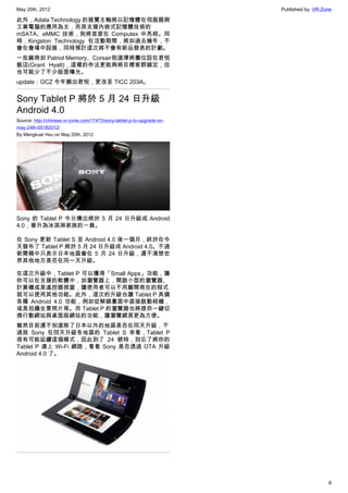 May 20th, 2012                                                          Published by: VR-Zone

此外，Adata Technology 的展覽主軸將以記憶體在伺服器與
工業電腦的應用為主，而其支援內嵌式記憶體技術的
mSATA、eMMC 技術，則將首度在 Computex 中亮相。同
時，Kingston Technology 在活動期間，將如過去幾年，不
會在會場中設展，同時預計這次將不會有新品發表的計劃。
一些廠商如 Patriot Memory、Corsair則選擇將攤位設在君悅
飯店(Grant Hyatt)，這樣的作法更能夠將目標客群鎖定，但
也可能少了不少版面曝光。
update：OCZ 今年搬出君悅，更改至 TICC 203A。


Sony Tablet P 將於 5 月 24 日升級
Android 4.0
Source: http://chinese.vr-zone.com/17473/sony-tablet-p-to-upgrade-on-
may-24th-05182012/
By Mengkuei Hsu on May 20th, 2012




Sony 的 Tablet P 今日傳出將於 5 月 24 日升級成 Android
4.0，晉升為冰淇淋家族的一員。

在 Sony 更新 Tablet S 至 Android 4.0 後一個月，終於在今
天發布了 Tablet P 將於 5 月 24 日升級成 Android 4.0。不過
新聞稿中只表示日本地區會在 5 月 24 日升級，還不清楚世
界其他地方是否在同一天升級。

在這次升級中，Tablet P 可以獲得「Small Apps」功能，讓
你可以在支援的軟體中，如瀏覽器上，開啟小型的瀏覽器、
計算機或是遙控器視窗，讓使用者可以不用離開現在的程式
就可以使用其他功能。此外，這次的升級也讓 Tablet P 具備
各種 Android 4.0 功能，例如從解鎖畫面中直接啟動相機，
或是拍攝全景照片等。而 Tablet P 的瀏覽器也將提供一鍵切
換行動網站與桌面版網站的功能，讓瀏覽網頁更為方便。
雖然目前還不知道除了日本以外的地區是否在同天升級，不
過就 Sony 在同天升級各地區的 Tablet S 來看，Tablet P
很有可能延續這個模式，因此到了 24 號時，別忘了將你的
Tablet P 連上 Wi-Fi 網路，看看 Sony 是否透過 OTA 升級
Android 4.0 了。




                                                                                           6
 