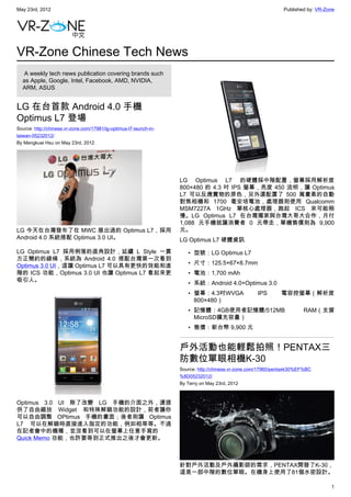 May 23rd, 2012                                                                                                  Published by: VR-Zone




VR-Zone Chinese Tech News
   A weekly tech news publication covering brands such
  as Apple, Google, Intel, Facebook, AMD, NVIDIA,
  ARM, ASUS


LG 在台首款 Android 4.0 手機
Optimus L7 登場
Source: http://chinese.vr-zone.com/17981/lg-optimus-l7-launch-in-
taiwan-05232012/
By Mengkuei Hsu on May 23rd, 2012




                                                                    LG Optimus L7 的硬體採中階配置，螢幕採用解析度
                                                                    800×480 的 4.3 吋 IPS 螢幕，亮度 450 流明，讓 Optimus
                                                                    L7 可以反應實物的原色，另外還配置了 500 萬畫素的自動
                                                                    對焦相機和 1700 毫安培電池，處理器則使用 Qualcomm
                                                                    MSM7227A 1GHz 單核心處理器，跑起 ICS 來可能稍
                                                                    慢。LG Optimus L7 在台灣獨家與台灣大哥大合作，月付
                                                                    1,088 元手機就讓消費者 0 元帶走，單機售價則為 9,900
LG 今天在台灣發布了在 MWC 展出過的 Optimus L7，採用                                 元。
Android 4.0 系統搭配 Optimus 3.0 UI。                                    LG Optimus L7 硬體資訊
LG Optimus L7 採用俐落的直角設計，延續 L Style 一貫                                  • 型號：LG Optimus L7
方正簡約的線條，系統為 Android 4.0 搭配台灣第一次看到
Optimus 3.0 UI，這讓 Optimus L7 可以具有更快的效能和進                               • 尺寸：125.5×67×8.7mm
階的 ICS 功能，Optimus 3.0 UI 也讓 Optimus L7 看起來更                            • 電池：1,700 mAh
吸引人。
                                                                       • 系統：Android 4.0+Optimus 3.0
                                                                       • 螢幕：4.3吋WVGA                 IPS       電容控螢幕（解析度
                                                                         800×480）
                                                                       • 記憶體：4GB使用者記憶體/512MB                            RAM（支援
                                                                         MicroSD擴充容量）
                                                                       • 售價：新台幣 9,900 元


                                                                    戶外活動也能輕鬆拍照！PENTAX三
                                                                    防數位單眼相機K-30
                                                                    Source: http://chinese.vr-zone.com/17960/pentaxk30%EF%BC
                                                                    %8D05232012/
                                                                    By Terry on May 23rd, 2012



Optimus 3.0 UI 除了改變 LG 手機的介面之外，還提
供了自由縮放 Widget 和特殊解鎖功能的設計，前者讓你
可以自由調整 OPtimus 手機的畫面；後者則讓 Optimus
L7 可以在解鎖時直接進入指定的功能，例如相等等。不過
在記者會中的機種，並沒看到可以在螢幕上任意手寫的
Quick Memo 功能，也許要等到正式推出之後才會更新。



                                                                    針對戶外活動及戶外攝影師的需求，PENTAX開發了K-30，
                                                                    這是一部中階的數位單眼。在機身上使用了81個水密設計。

                                                                                                                                   1
 
