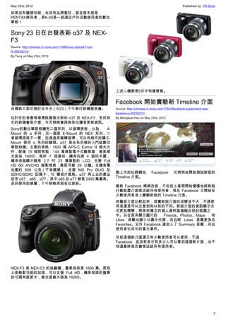 May 23rd, 2012                                                                                             Published by: VR-Zone

如果沒有鏡頭包袱，也沒有品牌愛好，甚至根本就是
PENTAX使用者，那K-30是一部適合戶外活動使用者的數位
單眼！


Sony 23 日在台發表新 α37 及 NEX-
F3
Source: http://chinese.vr-zone.com/17948/sony-alpha37-nex-
f3-05232012/
By Terry on May 23rd, 2012




                                                             上述二機都是6月中旬會發售。


                                                             Facebook 開始實驗新 Timeline 介面
台灣新力索尼預計在今天（5/23）下午舉行新機發表會。                                  Source: http://chinese.vr-zone.com/17934/facebook-experiment-new-
                                                             timeline-ui-05232012/
估計在記者會現場應該會展出新的 α37 及 NEX-F3，至於其                             By Mengkuei Hsu on May 23rd, 2012
它的新機會是什麼，今天稍晚會再與各位讀者更新資訊。
Sony的數位單眼相機有二個系列，以接環規格，分為              A﹣
Mount 的 α 系列，另一個是 E-Mount 的 NEX 系列，二
者接環規格不一樣，但透過原廠轉接環，可以有條件的讓 E-
Mount 使用 α 系列的鏡頭。α37 是全系列裡的入門級數位
單眼相機。主要的規格：1600 萬 APS-C Exmor R 感光元
件，配備 15 個對焦點，144 萬像點電子式觀景窗，最高感
光度為 16000，每秒 7 張連拍，機身內建 4 級防手震，
機身液晶顯示器是 2.7 吋 23 萬像點的 LCD，支援 Full
HD 60i AVCHD 錄影規格，最長可錄 29 分鐘。全機含電
池重約 506 公克（不含鏡頭），支援 MS Pro DUO 及
                                                             剛上市的社群網站                Facebook        又悄悄地開始測試新版的
SDHC/SDXC 記憶卡，15 種相片風格。α37 再上去的產品
                                                             Timeline 介面。
依序 α57，α65，α77，其中 α65 及 α77 都是 2400 萬畫素。
至於使用的感覺，下午稍晚再與各位更新。
                                                             最新 Facebook 頻頻改版，不但從上星期開始慢慢地將新版
                                                             行動裝置介面推送給所有使用者，現在 Facebook 又開始在
                                                             少數使用者身上實驗新版的 Timeline 介面。
                                                             和舊版介面比較起來，其實新版介面的改變並不大，不過使
                                                             用者還是可以注意到和以前的不同。新版介面的資訊顯示方
                                                             式更為精簡，將原來獨立的個人資料區塊融合到封面圖之
                                                             中。另在原來顯示圖片的           Friends、Photos、Maps 和
                                                             Likes 頁籤也縮小以圖示代替，而且將 Likes 頁籤更為名
                                                             Favorites。另外 Facebook 還加入了 Summary 頁籤，列出
                                                             使用者生命中的重大事件。

                                                             目前這個新介面還只有少數使用者可以使用，不過
                                                             Facebook 並沒有表示有多少人可以看到這個新介面，也不
                                                             知道最終是否會推送給所有使用者。




NEX-F3 是 NEX-C3 的後繼機，畫素保持是 1600 萬。原則
上是錄影功能的加強，可以支援 Full HD，機身背面的螢幕
的可調角度更大，感光度最大值為 16000。




                                                                                                                                 3
 