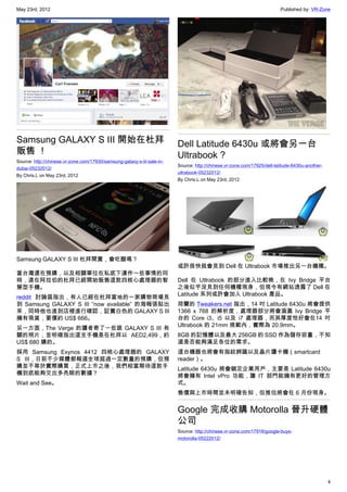 May 23rd, 2012                                                                                                            Published by: VR-Zone




Samsung GALAXY S III 開始在杜拜                                               Dell Latitude 6430u 或將會另一台
販售 ！                                                                     Ultrabook ?
Source: http://chinese.vr-zone.com/17930/samsung-galaxy-s-iii-sale-in-
                                                                         Source: http://chinese.vr-zone.com/17925/dell-latitude-6430u-another-
dubai-05232012/
                                                                         ultrabook-05232012/
By Chris.L on May 23rd, 2012
                                                                         By Chris.L on May 23rd, 2012




Samsung GALAXY S III 杜拜開賣，會吃醋嗎？
                                                                         或許很快就會見到 Dell 在 Ultrabook 市場推出另一台機種。
當台灣還在預購，以及相關單位在私底下運作一些事情的同
時，遠在阿拉伯的杜拜已經開始販售這款四核心處理器的智                                               Dell 在 Utlrabook 的部分進入比較晚，在 Ivy Bridge 平台
慧型手機。                                                                    之後似乎沒見到任何機種現身，但現今有網站透露了 Dell 在
                                                                         Latitude 系列或許會加入 Ultrabook 產品。
reddit 討論區指出，有人已經在杜拜當地的一家購物商場見
到 Samsung GALAXY S III “now available” 的海報張貼出                            荷蘭的 Tweakers.net 指出，14 吋 Latitude 6430u 將會提供
來，同時他也進到店裡進行確認，証實白色的 GALAXY S III                                        1366 x 768 的解析度，處理器部分將會涵蓋 Ivy Bridge 平
擁有現貨，要價約 US$ 666。                                                        台的 Core i3、i5 以及 i7 處理器，而其厚度恰好會在14 吋
                                                                         Ultrabook 的 21mm 規範內，實際為 20.9mm。
另一方面，The Verge 的讀者寄了一些跟 GALAXY S III 有
關的照片，並明確指出這支手機是在杜拜以 AED2,499，約                                           8GB 的記憶體以及最大 256GB 的 SSD 作為儲存容量，不知
US$ 680 購的。                                                              道是否能夠滿足各位的需求。
採用 Samsung Exynos 4412 四核心處理器的 GALAXY                                    這台機器也將會有指紋辨識以及晶片讀卡機（smartcard
S III，日前不少媒體都報道全球超過一定數量的預購，但預                                            reader）。
購並不等於實際購買，正式上市之後，我們相當期待這款手                                               Latitude 6430u 將會鎖定企業用戶，主要是 Latitude 6430u
機到底能夠交出多亮眼的數據？                                                           將會擁有 Intel vPro 功能，讓 IT 部門能擁有更好的管理方
Wait and See。                                                            式。
                                                                         售價與上市時間並未明確告知，但推估將會在 6 月份現身。


                                                                         Google 完成收購 Motorolla 晉升硬體
                                                                         公司
                                                                         Source: http://chinese.vr-zone.com/17916/google-buys-
                                                                         motorolla-05222012/




                                                                                                                                                 4
 