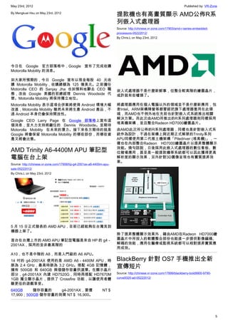 May 23rd, 2012                                                                                                       Published by: VR-Zone

By Mengkuei Hsu on May 23rd, 2012
                                                                      提款機也有高畫質顯示 AMD公佈R系
                                                                      列嵌入式處理器
                                                                      Source: http://chinese.vr-zone.com/17903/amd-r-series-embedded-
                                                                      processors-05222012/
                                                                      By Chris.L on May 23rd, 2012




今日在 Google 官方部落格中，Google 宣布了完成收購
Motorolla Mobility 的消息。

如大家所預期的，今日 Google 宣布以現金每股 40 元收
購 Motorolla Mobility，收購總額為 125 億美元。之前擔任
Motorolla CEO 的 Sanjay Jha 也如預料地辭去 CEO 職                              崁入式處理器不是什麼新鮮事，但整合較高階的繪圖晶片，
務，改由 Google 美國的前總經理 Dennis Woodside 代                                 或許就有些噱頭了。
替。Motorolla Mobility 將保持獨立地位。
Motorolla Mobility 表示這項合併案將使得 Android 環境大幅                            將處理器應用在個人電腦以外的領域並不是什麼新應用，包
改進，Motorolla Mobility 雖然未來將生產 Android 產品，不                            含Intel、ARM架構陣營等都曾經把旗下處理器套用在此領
過 Android 本身仍會保持開放性。                                                  域，而AMD也不例外地在先前也針對嵌入式系統推出相關
                                                                      解決方案。而此次由AMD所推出的R系列處理器則同樣採用
Google CEO Larry Page 在 Google 部落格上宣布這
                                                                      堆高機架構，並且整合Radeon HD7000繪圖晶片。
個消息，並大力支持將繼任的 Dennis Woodside。並期待
Motorolla Mobility 在未來的潛力。接下來各方期待的就是                                  由AMD此次所公佈的R系列處理器，同樣也是針對嵌入式系
Google 將會保留 Motorolla Mobility 的哪些部份，而哪些資                             統作為設計，不過在架構上與近期正式解禁的Trinity系列
產又將會出售。                                                               APU同樣使用第二代推土機架構「Piledriver (堆高機)」，一
                                                                      樣也在內部整合Radeon HD7000繪圖晶片以提昇整體顯示
                                                                      效能。換句話說，日後採用此嵌入式處理器的數位看板、數
AMD Trinity A6-4400M APU 筆記型                                          位賭場應用，甚至是一般提款機等系統都可以因此獲得更高
電腦在台上架                                                                解析度的顯示效果，另外針對3D圖像呈現也有實質提昇效
                                                                      果。
Source: http://chinese.vr-zone.com/17908/hp-g4-2001ax-a6-4400m-apu-
sale-05222012/
By Chris.L on May 23rd, 2012




5 月 15 日正式發表的 AMD APU，目前已經能夠在台灣見到
機器上架了。
                                                                      除了提昇整體顯示效果外，藉由AMD在Radeon HD7000繪
首台在台灣上市的 AMD APU 筆記型電腦是來自 HP 的 g4－                                    圖晶片中所投入的軟體整合部份也能進一步提供影像編碼、
2001AX，採用的並非最高階的                                                      解碼的效能，應用在醫療或監視系統都可以相對提昇實質應
                                                                      用成效。
A10，也不是中階的 A8，而是入門級的 A6 APU。
14 吋的 g4-2001AX 使用的是 AMD A6－4400M APU，時                               BlackBerry 針對 OS7 手機推出全新
脈為 2.4 GHz，最高時脈為 3.2 GHz。搭配 4GB 記憶體，
擁有 500GB 和 640GB 兩個儲存容量供選擇。在顯示晶片
                                                                      宣傳短片
部分，g4-2001AX 內建 HD7520G，同時再搭配 HD7670M                                 Source: http://chinese.vr-zone.com/17899/blackberry-bold9900-9790-
1GB 獨立顯示晶片，提供了 Crossfire 功能，以讓使用者體                                    curve9320-ad-05222012/
驗更佳的遊戲享受。
640GB     儲存容量的    g4-2001AX，要價                               NT＄
17,900；500GB 儲存容量的則需 NT＄ 16,900。




                                                                                                                                           5
 