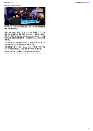 May 23rd, 2012                             Published by: VR-Zone

By Chris.L on May 23rd, 2012




BlackBerry 10 在未正式推出之前，OS7 為主的手機應該還
會見到許多廣告吧。

英國 BlackBerry 針對了目前 OS7 的 手機推出了三支宣
傳短片。透過影片主要是介紹 BlackBerry 智慧型手機的一
些特色，例如 NFC（Near Field Communications），支援
HTML 5並能夠快速開啓網頁，利用 BBM Music 與他人共享
音樂等。
三支短片中可以分別見到 Bold 9900，Bold 9790 以及剛上市
的 Curve 9320 三款 BlackBerry 智慧型手機。
三款智慧型手機中，除了 Curve 9320 不支援 NFC 功能
外，Bold 9900 與 Bold 9790 皆支援了 NFC 這個功能。
回歸到手機本質上的廣告，不知道各位是否喜歡呢？




                                                              6
 