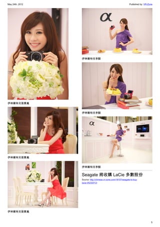 May 24th, 2012                                                  Published by: VR-Zone




                 伊林模特兒李懿




伊林模特兒張景嵐


                 伊林模特兒李懿




伊林模特兒張景嵐


                 伊林模特兒李懿


                 Seagate 將收購 LaCie 多數股份
                 Source: http://chinese.vr-zone.com/18107/seagate-to-buy-
                 lacie-05232012/




伊林模特兒張景嵐


                                                                                   5
 