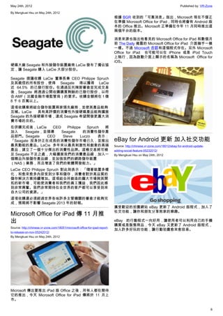 May 24th, 2012                                                                                                               Published by: VR-Zone

By Mengkuei Hsu on May 24th, 2012
                                                                             根據 BGR 收到的「可靠消息」指出，Microsoft 現在不僅正
                                                                             在準備 Microsoft Office for iPad，同時也將會有 Android 版
                                                                             本的 Office 推出。Microsoft 正準備在今年 11 月同時推出這
                                                                             兩個平台的版本。

                                                                             消息來源也指出他看見的 Microsoft Office for iPad 和數個月
                                                                             前 The Daily 揭露的 Microsoft Office for iPad  介面幾乎一模
                                                                             一樣。不過 Microsoft 否認有這個程式存在。另外 Microsoft
                                                                             Office for iPad   也可能可以在 iPhone 或是 iPod Touch
                                                                             上執行，因為啟動介面上顯示的名稱為 Microsoft  Office for
                                                                             iOS。
硬碟大廠 Seagate 和外接儲存裝置廠商 LaCie 發布了獨佔協
定，讓 Seagate 購入 LaCie 大部分股份。

Seagate 提議收購 LaCie 董事長兼 CEO Philippe Spruch
及其親信的所有股份，使得 Seagate 得以獲得 LaCie
近 64.5% 的已發行股份。在通過反托辣斯審查並完成交易
後，Seagate 將透過公開收購購買剩餘的已發行股份，以符
合 AMF（法國金融市場監管局）的要求。收購金額將在 1 億
8 千 6 百萬以上。
這項收購案將結合儲存裝置兩家領先廠商，並使其產品能夠
互補。LaCie   具有高評價的消費性外接硬碟產品能夠擴展
Seagate 的外接硬碟市場，達成 Seagate 希望開發更廣大消
費市場的目的。
在併購完成後，LaCie      CEO    Philippe   Spruch 將
加入     Seagate，並領導    Seagate     的消費性儲存產
品部門。Seagate     CEO    Steve     Luczo   表示：
「Seagate 投身於正在成長的消費性儲存市場已久，並推出                                               eBay for Android 更新 加入社交功能
最具動能的產品。LaCie 多年來以最具刺激性和創意的高端                                                Source: http://chinese.vr-zone.com/18012/ebay-for-android-update-
產品，建立了一個十分傑出的消費性品牌。這樁交易將可補                                                   adding-social-feature-05232012/
足 Seagate 不足之處，大幅擴展我們的消費產品線，加入一                                              By Mengkuei Hsu on May 24th, 2012
個精品外接儲存產品線，並加強我們的網路儲存裝置
（NAS）業務，而且增進了我們的軟體開發能力。」
LaCie CEO Philippe Spruch 對此則表示：「隨著裝置多樣
化，和愈來愈多內容受到分享和儲存，消費者對於高品質的
儲存解決方案持續增加。這項結合所創造的龐大市場與其開
拓的新市場，可能使消費者和我們的員工獲益，我們因此感
到非常興奮。我們非常期待在全世界的客戶都可以享受到來
自大公司的資源。」
這項收購還必須經過世界各地許多主管機關的審查才能夠完
成，預期將不影響 Seagate 2013 年的財報。
                                                                             廣受歡迎的拍賣網站 eBay 更新了 Android 版程式，加入了
                                                                             社交功能，讓你和朋友分享敗家的樂趣。
Microsoft Office for iPad 傳 11 月推
出                                                                            eBay 的行動程式一向好用，讓使用者可以利用自己的手機
                                                                             購買或是販售商品，今天 eBay 又更新了 Android 版程式，
Source: http://chinese.vr-zone.com/18051/microsoft-office-for-ipad-report-
                                                                             加入許多好玩的功能，讓行動拍賣愈來愈容易。
to-release-on-nov-05242012/
By Mengkuei Hsu on May 24th, 2012




Microsoft 傳出要推出 iPad 版 Office 之後，所有人都在期待
它的推出，今天 Microsoft Office for iPad 傳將於 11 月上
市。

                                                                                                                                                 6
 