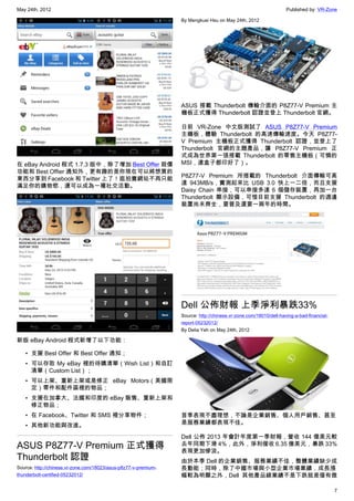 May 24th, 2012                                                                                                    Published by: VR-Zone

                                                                 By Mengkuei Hsu on May 24th, 2012




                                                                 ASUS 搭載 Thunderbolt 傳輸介面的 P8Z77-V Premium 主
                                                                 機板正式獲得 Thunderbolt 認證並登上 Thunderbolt 官網。

                                                                 日前 VR-Zone 中文版測試了 ASUS P8Z77-V Premium
                                                                 主機板，體驗 Thunderbolt 的高速傳輸速度。今天 P8Z77-
                                                                 V Premium 主機板正式獲得 Thunderbolt 認證，並登上了
                                                                 Thunderbolt 官網的主題產品，讓 P8Z77-V Premium 正
                                                                 式成為世界第一張搭載 Thunderbolt 的零售主機板（可憐的
在 eBay Android 程式 1.7.3 版中，除了增加 Best Offer 殺價                    MSI，連盒子都印好了）。
功能和 Best Offier 通知外，更有趣的是你現在可以將想買的
                                                                 P8Z77-V Premium 所搭載的 Thunderbolt 介面傳輸可高
東西分享到 Facebook 和 Twitter 上了！逛拍賣網站不再只能
                                                                 達 943MB/s，實測起來比 USB 3.0 快上一二倍，而且支援
滿足你的購物慾，還可以成為一種社交活動。
                                                                 Daisy Chain 串接，可以串接多達 6 個儲存裝置，再加一台
                                                                 Thunderbolt 顯示設備，可惜目前支援 Thunderbolt 的週邊
                                                                 裝置尚未齊全，要普及還要一兩年的時間。




                                                                 Dell 公佈財報 上季淨利暴跌33%
                                                                 Source: http://chinese.vr-zone.com/18010/dell-having-a-bad-financial-
                                                                 report-05232012/
                                                                 By Delia Yeh on May 24th, 2012

新版 eBay Android 程式新增了以下功能：

   • 支援 Best Offer 和 Best Offer 通知；
   • 可以存取 My eBay 裡的待購清單（Wish List）和自訂
     清單（Custom List）；
   • 可以上架、重新上架或是修正 eBay Motors（美國限
     定）零件和配件區裡的物品；
   • 支援在加拿大、法國和印度的 eBay 販售、重新上架和
     修正物品；
   • 在 Facebook、Twitter 和 SMS 裡分享物件；                             首季表現不盡理想，不論是企業銷售、個人用戶銷售、甚至
   • 其他新功能與改進。                                                   是服務業績都表現不佳。

                                                                 Dell 公佈 2013 年會計年度第一季財報，營收 144 億美元較
ASUS P8Z77-V Premium 正式獲得                                        去年同期下滑 4%，此外，淨利僅收 6.35 億美元，暴跌 33%
                                                                 表現更加慘淡。
Thunderbolt 認證                                                   由於本季 Dell 的企業銷售、服務業績不佳，整體業績缺少成
Source: http://chinese.vr-zone.com/18023/asus-p8z77-v-premium-   長動能；同時，除了中國市場與小型企業市場業績，成長漲
thunderbolt-certified-05232012/                                  幅較為明顯之外，Dell 其他產品線業績不是下跌就是僅有微

                                                                                                                                         7
 