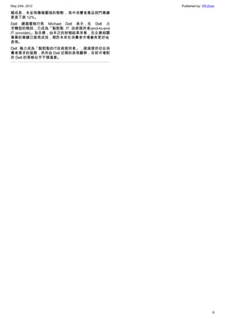 May 24th, 2012                         Published by: VR-Zone

幅成長，未呈現積極圖強的態勢， 其中消費者產品部門業績
更是下跌 12%。
Dell 總裁暨執行長 Michael Dell 表示，在 Dell 力
求轉型的階段，已成為「點對點 IT 技術提供者(end-to-end
IT provider)」為目標，由本次的財報結果來看，在企業相關
事業的業績已展現成效，期許未來在消費者市場會有更好地
表現。
Dell 極力成為「點對點的IT技術提供者」，直接提供切合消
費者需求的服務，然而由 Dell 近期的表現觀察，目前市場對
於 Dell 的策略似乎不慎滿意。




                                                          8
 