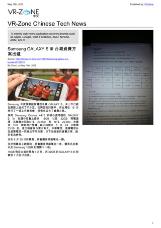 May 15th, 2012                                                   Published by: VR-Zone




VR-Zone Chinese Tech News
   A weekly tech news publication covering brands such
  as Apple, Google, Intel, Facebook, AMD, NVIDIA,
  ARM, ASUS


Samsung GALAXY S III 台灣資費方
案出爐
Source: http://chinese.vr-zone.com/16978/samsung-galaxy-s-iii-
bundle-05152012/
By Chris.L on May 15th, 2012




Samsung 年度旗艦級智慧型手機 GALAXY S，未上市已經
在網路上造成了不少正、反兩面的討論串，而台灣在 15 日
舉行了一場上市發表會，現場也公布了資費方案。
採用 Samsung Exynos 4412 四核心處理器的 GALAXY
S III 在儲存容量上提供 16GB 以及 32GB 兩種選
擇，其售價分別為NT$ 20,900 和 NT$ 22,900，台灣
從 15日 開始進行預購，截止時間至 5 月 24 日晚間
23:59 至。這次將會與台灣大哥大、中華電信、遠傳電信以
及威寶電信一同推出不同方案，以下為各家的資費方案，提
供各為參考。
而在 6 月 30 日前購買，將會獲得原廠電池一顆。
至於預購並上網登陸，將會獲得原廠電池一枚、翻頁式皮套
以及 Samsung 16GB 記憶體卡一張。
16GB 預定出貨時間為 6 月份，而 32GB 的 GALAXY S III 則
會到 7 月份才出貨。




                                                                                    1
 