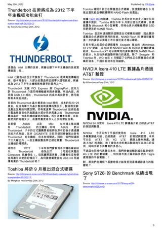 May 25th, 2012                                                                                                              Published by: VR-Zone

Thunderbolt 技術將成為 2012 下半                                                   Toshiba 確認目前正在開發混合式硬碟，並透露即將在 9 月
                                                                            推出首款結合傳統硬碟和 NAND Flash 的產品。
年主機板功能主打
Source: http://chinese.vr-zone.com/18191/thunderbolt-maybe-more-than-       根據 Tech On 的報導，Toshiba 社長佐佐木則夫上週在公司
now-in-next-half-05252012/                                                  會議中提到，Toshiba 將在今年 9 月推出混合式硬碟，目標
By Tony.Chiu on May 25th, 2012                                              裝置為 Ultrabook 和小型筆電，同時也表示將積極開發 SSD
                                                                            和更便宜的 NAND Flash。
                                                                            Toshiba 並沒有透過關於這顆混合式硬碟的細節，因此關於
                                                                            這顆混合式硬碟所使用的技術、NAND Flash 和 硬碟容量等
                                                                            進一步的資訊必須等上市日接近後才得以確認。
                                                                            目前市場上的混合式硬碟僅有 Seagate 推出的 Momentus
                                                                            XT 2.5″ 硬碟，以 8GB 的 NAND Flash 和 750GB 的傳統硬碟
                                                                            組成，Momentus XT 可以將常用的資料儲存在 NAND Flash
                                                                            的部分，以加快系統啟動和執行的速度。除了 Seagate 和
                                                                            Toshiba 外，WD 也在 4 月確認了它們也正在開發混合式硬
                                                                            碟的消息，不過目前沒有任何細節。

這個由 Intel 主導的技術，將會佔據下半年主機板的技術宣
傳版面，但…                                                                      NVIDIA Icera 410 LTE 數據晶片通過
                                                                            AT&T 驗證
Intel 已經在4月份正式發表了 Thunderbolt 這項高速傳輸技
                                                                            Source: http://chinese.vr-zone.com/18173/nvidia-icera410-lte-05252012/
術，版卡商表示，大部分的製造商已經導入這項技術，將會
                                                                            By NSamLee on May 25th, 2012
成為 2012 下半年主機板規格競爭的要角之一。
Thunderbolt 支援 PCI Express 與 DisplayPort，從而允
許 Thunderbolt 介面同時傳輸資料與多媒體、串流內容。然
而與 USB 3.0 相比，Thunderbolt 的成本高出許多，將可能
限制未來的成長。
目前的 Thunderbolt 晶片都是由 Intel 提供，成本約在20~25
美金。在沒有第三方晶片製造商選擇的情況下，製造商沒辦
法產生足夠的利潤空間。而有意進軍 Thunderbolt 技術的晶
片製造商目前也只能製造大部分用於周邊上的 Thunderbolt
轉接晶片，也是利潤相當低的領域。而在消費者來說，目前
能使用的周邊太少、造價昂貴更是令人止步的潛在因素。
目前僅        ASUS  以及   MSI 在市場上推出擁                                           NVIDIA 24 日宣布，Icera 410 LTE 數據晶片組已經過 AT&T
有    Thunderbolt 的主機板，同時  ASUS 更以                                           的測試與驗證..
Thunderbolt 子卡的方式讓購買者能夠在原有的板子通過擴
充的方式升級，至於 GIGABYTE 目前只提到將會推出含有                                              NVIDIA  今天公佈了平板所使用的  Icera 410 LTE
Thunderbolt 的主機板，但未有時間表。同時，我們知道除                                            多模數據晶片組，已經通過 AT&T 的測試與認證，未來
了三大廠之外，一些主機板製造商已經在規劃 Thunderbolt                                            可以在    AT&T 的 4G LTE 網路上操作無虞。透
主機板的時間表。                                                                    過 AT&T 的測試，除了確保未來的產品製造商可以放心的採
                                                                            用，同時也給予消費者許多信心。
或許在        2012    下半年我們會看到各主機板廠紛紛
以      Thunderbolt  做為主打   （可能在來臨的                                          不過這也同時代表著在未來，我們將會接觸到越來越多使用
Computex 就會發生）。但就實際面來看，消費者在沒有便                                              4G LTE 的行動裝置…，特別是市面上越來越多使用 Tegra
宜周邊可以使用的情況下，為何要捨棄便宜的 USB 3.0 而選                                             處理器的平板電腦…！
擇高貴的 Thunderbolt 呢？                                                         對，那我們台灣呢？甚麼時候才能享受到這場網路進化的褪
                                                                            變呢？
Toshiba 將於 9 月推出混合式硬碟
Source: http://chinese.vr-zone.com/18215/toshiba-to-release-hybrid-drive-   Sony ST26i 的 Benchmark 成績出現
in-september-05252012/
By Mengkuei Hsu on May 25th, 2012
                                                                            了
                                                                            Source: http://chinese.vr-zone.com/18178/sony-st26i-
                                                                            benchmark-05252012/




                                                                                                                                                     3
 