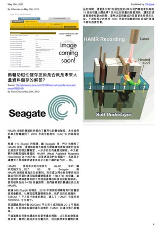May 25th, 2012                                                                            Published by: VR-Zone

By NSamLee on May 25th, 2012                                           品的時間，還要多久呢?在這短短的4年內我們真能看到高達
                                                                       15 倍的容量大躍進嗎? 另外比起容量的發展飛快，讀寫的速
                                                                       度發展便相對的弱勢，要解決這問題或許需要更長時間來完
                                                                       成。不過短程之內使用 SSD 作為快取輔助的技術或許是還
                                                                       不錯的過渡計畫。




熱輔助磁性儲存技術是否就是未來大
量資料儲存的解答?
Source: http://chinese.vr-zone.com/18166/hamr-will-provide-more-and-
more-05252012/
By Tony.Chiu on May 25th, 2012




HAMR 技術的發展終於朝向了實用化的最後階段，未來我們
的桌上型電腦到了 2016 年將可能具有 10-60TB 的超高容
量。

根據 IHS iSuppli 的報導，繼 Seagate 後，WD 也擁有了
HAMR 技術，這個將能夠大幅提升硬碟機密度與速度的技術
已經逐步的踏出實驗室，一步步的走向量產的階段。中文被
稱作熱輔助磁性錄寫的 HAMR (Heat Assisted Magnetic
Recording) 其中的巧妙，卻是透過我們在電腦中，尤其是半
導體並不是相當希望看見卻又形影不離的副作用 － 熱。

HAMR   技術首次的出現是在     02-03     年的一篇
研究論文內，到了       06  年    Seagate   將
HAMR 技術登錄為自己的專利。而在這之間也有些學術性討
論如何利用雷射導引磁頭讓硬碟達到 1TB-5TB 的容量，當
然這對於硬碟產業來說不用透過這樣的新技術就能夠達成。
要突破現在的 1-4TB 容量區間，我們最需要的關鍵技術正是
HAMR。
根據 IHS iSuppli 的報告，2016 年預測的硬碟每英吋容量密
度將會翻倍。以筆記型電腦硬碟為例，我們目前已經擁有
744Gbit / 平方英寸密度的產品，導入了 HAMR 有望來到
1800Gbit / 平方英寸。
而這躍進間的中點 900Gbit / 平方英寸或許能在 2013 年就能
看見，但前提是如雷射導引這樣的 HAMR 前導技術已經實
現。
不過遠景的背後也還是有些要考慮的問題，以目前的發展進
度來看，雖然已經逐步走向實用化，但到我們看見實際的產
                                                                                                             4
 
